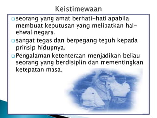 seorang yang amat berhati-hati apabila
membuat keputusan yang melibatkan hal-
ehwal negara.
 sangat tegas dan berpegang teguh kepada
prinsip hidupnya.
 Pengalaman ketenteraan menjadikan beliau
seorang yang berdisiplin dan mementingkan
ketepatan masa.
 