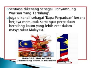  sentiasa dikenang sebagai 'Penyambung
Warisan Yang Terbilang'.
 juga dikenali sebagai 'Bapa Perpaduan' kerana
berjaya memupuk semangat perpaduan
berbilang kaum yang lebih erat dalam
masyarakat Malaysia.
 