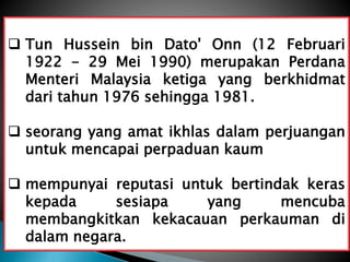  Tun Hussein bin Dato' Onn (12 Februari
1922 - 29 Mei 1990) merupakan Perdana
Menteri Malaysia ketiga yang berkhidmat
dari tahun 1976 sehingga 1981.
 seorang yang amat ikhlas dalam perjuangan
untuk mencapai perpaduan kaum
 mempunyai reputasi untuk bertindak keras
kepada sesiapa yang mencuba
membangkitkan kekacauan perkauman di
dalam negara.
 