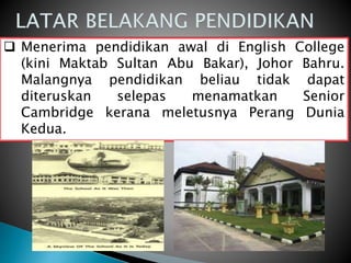  Menerima pendidikan awal di English College
(kini Maktab Sultan Abu Bakar), Johor Bahru.
Malangnya pendidikan beliau tidak dapat
diteruskan selepas menamatkan Senior
Cambridge kerana meletusnya Perang Dunia
Kedua.
 