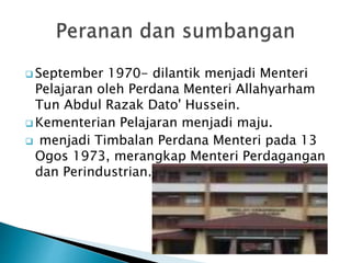  September 1970- dilantik menjadi Menteri
Pelajaran oleh Perdana Menteri Allahyarham
Tun Abdul Razak Dato' Hussein.
 Kementerian Pelajaran menjadi maju.
 menjadi Timbalan Perdana Menteri pada 13
Ogos 1973, merangkap Menteri Perdagangan
dan Perindustrian.
 