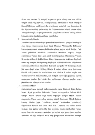 siklus haid mereka; 28 sampai 30 goresan pada tulang atau batu, diikuti
dengan tanda yang berbeda. Tulang Ishango, ditemukan di dekat batang air
Sungai Nil (timur laut Kongo), berisi sederetan tanda lidi yang digoreskan di
tiga lajur memanjang pada tulang itu. Tafsiran umum adalah bahwa tulang
Ishango menunjukkan peragaan terkuno yang sudah diketahui tentang barisan
bilangan prima atau kalender lunar enam bulan.
2. Matematika Babilonia
Matematika Babilonia merujuk pada seluruh matematika yang dikembangkan
oleh bangsa Mesopotamia (kini Iraq). Dinamai "Matematika Babilonia"
karena peran utama kawasan Babilonia sebagai tempat untuk belajar. Pada
zaman peradaban helenistik Matematika Babilonia berpadu dengan
Matematika Yunani dan Mesir untuk membangkitkan Matematika Yunani.
Kemudian di bawah Kekhalifahan Islam, Mesopotamia, terkhusus Baghdad,
sekali lagi menjadi pusat penting pengkajian Matematika Islam. Pengetahuan
Matematika Babilonia diturunkan dari lebih daripada 400 lempengan tanah
liat yang digali sejak 1850-an. Ditulis di dalam tulisan paku, lempengan
ditulisi ketika tanah liat masih basah, dan dibakar di dalam tungku atau
dijemur di bawah terik matahari, dan meliputi topik-topik pecahan, aljabar,
persamaan kuadrat dan kubik, dan perhitungan bilangan regular, invers
perkalian, dan bilangan prima kembar.
3. Matematika Mesir
Matematika Mesir merujuk pada matematika yang ditulis di dalam bahasa
Mesir. Sejak peradaban helenistik, Yunani menggantikan bahasa Mesir
sebagai bahasa tertulis bagi kaum terpelajar Bangsa Mesir. Tulisan
matematika Mesir yang paling panjang adalah Lembaran Rhind (kadang-
kadang disebut juga "Lembaran Ahmes" berdasarkan penulisnya),
diperkirakan berasal dari tahun 1650 SM. Lembaran itu adalah manual
instruksi bagi pelajar aritmetika dan geometri. Selain memberikan rumus-
rumus luas dan cara-cara perkalian, perbagian, dan pengerjaan pecahan,
lembaran itu juga menjadi bukti bagi pengetahuan matematika lainnya,
 