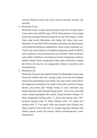 termasuk bilangan komposit dan prima; rata-rata aritmetika, geometri, dan
harmonik.
4. Matematika Yunani
Matematika Yunani merujuk pada matematika yang ditulis di dalam bahasa
Yunani antara tahun 600 SM sampai 300 M. Matematikawan Yunani tinggal
di kota-kota sepanjang Mediterania bagian timur, dari Italia hingga ke Afrika
Utara, tetapi mereka dibersatukan oleh budaya dan bahasa yang sama.
Matematika Yunani lebih berbobot daripada matematika yang dikembangkan
oleh kebudayaan-kebudayaan pendahulunya. Semua naskah matematika pra-
Yunani yang masih terpelihara menunjukkan penggunaan penalaran induktif,
yakni pengamatan yang berulang-ulang yang digunakan untuk mendirikan
aturan praktis. Sebaliknya, matematikawan Yunani menggunakan penalaran
deduktif. Bangsa Yunani menggunakan logika untuk menurunkan simpulan
dari definisi dan aksioma, dan menggunakan kekakuan matematika untuk
membuktikannya.
5. Matematika Cina
Matematika Cina permulaan adalah berlainan bila dibandingkan dengan yang
berasal dari belahan dunia lain, sehingga cukup masuk akal bila dianggap
sebagai hasil pengembangan yang mandiri. Hal yang menjadi catatan khusus
dari penggunaan matematika Cina adalah sistem notasi posisional bilangan
desimal, yang disebut pula "bilangan batang" di mana sandi-sandi yang
berbeda digunakan untuk bilangan-bilangan antara 1 dan 10, dan sandi-sandi
lainnya sebagai perpangkatan dari sepuluh. Dengan demikian, bilangan 123
ditulis menggunakan lambang untuk "1", diikuti oleh lambang untuk "100",
kemudian lambang untuk "2" diikuti lambang utnuk "10", diikuti oleh
lambang untuk "3". Cara seperti inilah yang menjadi sistem bilangan yang
paling canggih di dunia pada saat itu, mungkin digunakan beberapa abad
sebelum periode masehi dan tentunya sebelum dikembangkannya sistem
bilangan India.
 