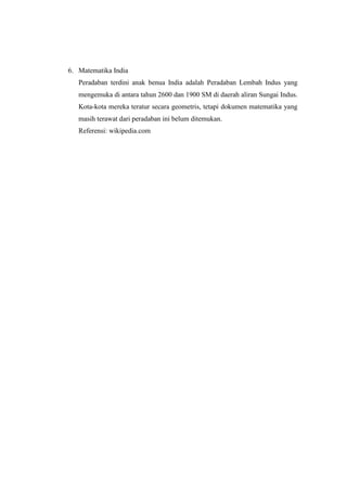 6. Matematika India
Peradaban terdini anak benua India adalah Peradaban Lembah Indus yang
mengemuka di antara tahun 2600 dan 1900 SM di daerah aliran Sungai Indus.
Kota-kota mereka teratur secara geometris, tetapi dokumen matematika yang
masih terawat dari peradaban ini belum ditemukan.
Referensi: wikipedia.com
 