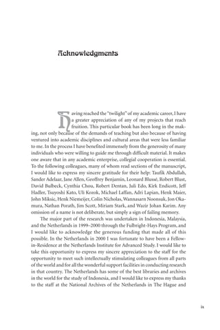 ix
Acknowledgments
H
aving reached the“twilight”of my academic career, I have
a greater appreciation of any of my projects that reach
fruition. This particular book has been long in the mak-
ing, not only because of the demands of teaching but also because of having
ventured into academic disciplines and cultural areas that were less familiar
to me. In the process I have benefited immensely from the generosity of many
individuals who were willing to guide me through difficult material. It makes
one aware that in any academic enterprise, collegial cooperation is essential.
To the following colleagues, many of whom read sections of the manuscript,
I would like to express my sincere gratitude for their help: Taufik Abdullah,
Sander Adelaar, Jane Allen, Geoffrey Benjamin, Leonard Blussé, Robert Blust,
David Bulbeck, Cynthia Chou, Robert Dentan, Juli Edo, Kirk Endicott, Jeff
Hadler, Tsuyoshi Kato, Uli Kozok, Michael Laffan, Adri Lapian, Henk Maier,
John Miksic, Henk Niemeijer, Colin Nicholas,Wannasarn Noonsuk, Jon Oka-
mura, Nathan Porath, Jim Scott, Miriam Stark, and Wazir Johan Karim. Any
omission of a name is not deliberate, but simply a sign of failing memory.
The major part of the research was undertaken in Indonesia, Malaysia,
and the Netherlands in 1999–2000 through the Fulbright-Hays Program, and
I would like to acknowledge the generous funding that made all of this
possible. In the Netherlands in 2000 I was fortunate to have been a Fellow-
in-Residence at the Netherlands Institute for Advanced Study. I would like to
take this opportunity to express my sincere appreciation to the staff for the
opportunity to meet such intellectually stimulating colleagues from all parts
of the world and for all the wonderful support facilities in conducting research
in that country. The Netherlands has some of the best libraries and archives
in the world for the study of Indonesia, and I would like to express my thanks
to the staff at the National Archives of the Netherlands in The Hague and
 