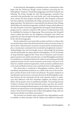 Ethnicization of the Minangkabau 89
In describing the Minangkabau matrilineal system, commentators often
begin with the well-known though variant traditions concerning the two
Minangkabau “lawgivers,” Datuk Ketemanggungan and Datuk Parapatih nan
Sabatang. The former brought the Adat Ketemanggungan, customary laws
associated with patrilineality, the royal family, and a code demanding retali-
ation, whereas the latter lawgiver introduced the Adat Parapatih, customary
laws that emphasize matrilineality, the village community, and a code encour-
aging reparation. The distinction is represented by the phratries Koto-Piliang,
which follows the Adat Ketemanggungan, and Bodi-Caniago, which adheres to
the Adat Parapatih. It has been suggested that the lawgiver Datuk Ketemang-
gungan may be a reference retained in folk memory of Adityawarman when
he established his kedatuan in Pagaruyung. Those practicing Adat Parapatih
tend to explain that theirs was the indigenous conception onto which was
grafted the new ideas brought by the later institution of kingship represented
by the Adat Ketemanggungan.
But the explanation is not universally accepted, and there is evidence that
too much has been made of the distinction between these two forms of adat.As
shown above, Adityawarman’s succession was governed by matrilineal princi-
ples, a royal practice continued in the seventeenth and eighteenth centuries.37
Anthropologists have also increasingly come to acknowledge the prominent
role that patrilineality has always played in Minangkabau. In 1951 de Josselin
de Jong tentatively suggested that “many facts in Sumatran social structure
appeartopointinoneandthesamedirection,viz.thatMinangkabaushouldnot
be considered as a matrilineal island in the midst of surrounding patrilineally
organized societies, but the various Sumatran social systems may prove to be
based on a double-unilateral organization, which assumed a patrilineal stress
in the Aceh and Batak territories and a matrilineal stress in Minangkabau.”38
This observation is confirmed in Minangkabau tradition, where both
matrilineal and patrilineal tendencies are evident in the story of the two law-
givers and the division of the society into phratries. The greater emphasis on
matrilineality may have been a conscious decision by the Minangkabau some-
time between the late fourteenth and the early sixteenth century to under-
score their difference with their immediate neighbors, the Malayu and the
Batak, who lay greater stress on patrilineal principles. The growing presence
of Islam in Sumatra after the late thirteenth century may have also contrib-
uted to the increasing patrilineal tendency on the island. Islam, however, was a
relatively new phenomenon in the Minangkabau interior. The early sixteenth-
century Suma Oriental mentions that of three Minangkabau kings, only one
had become Muslim some fifteen years before.39
The merantau was another aspect selected by later Minangkabau society
to establish an ethnic boundary with the Malayu and reaffirm its distinctive
 