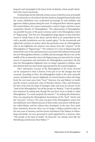 Ethnicization of the Minangkabau 91
frequent and meaningful at the lower levels of identity, where people identi-
fied with a local community.
Until perhaps the late fifteenth century,issues of identity arose principally
if not exclusively on a local level. But the situation changed dramatically when
the rantau inhabitants were confronted increasingly by self-confident and
aggressive Malayu groups along the coast. To safeguard their interests against
the coastal Malayu, the rantau communities created a larger and hence more
competitive identity of “Minangkabau.” The ethnicization of Minangkabau
was possible because of the great reverence paid to the Minangkabau rulers
of “Pagaruyung.” The first two Minangkabau kings appear to have had their
courts in Tanah Datar in the darek, and the third at an unspecified site but
with a possible jurisdiction over the coastal region.50
In the seventeenth and
eighteenth centuries, no matter where the particular court of a Minangkabau
ruler in the highlands, the missives were always from the “emperor” of the
Minangkabau at “Pagaruyung.”51
The existence of a court at Pagaruyung that
retained the aura of the spiritual powers associated with Adityawarman made
the new Minangkabau identity a credible and increasingly effective one. In the
middle of the seventeenth century the Pagaruyung court proved to be a major
source of inspiration and motivation for Minangkabau everywhere. By this
time the Minangkabau highlands were no longer regarded as Malayu, since
that identity had now been firmly appropriated by the coastal kingdoms.
Pires’ informative account of the Minangkabau in his Suma Oriental
can be compared to what is known of the past to see the changes that had
occurred. According to Pires, the Minangkabau lands in the early sixteenth
century included the interior highlands of central Sumatra where the kings
lived; the east coast areas from “Arcat” (between Aru and Rokan) to Jambi;
and the western coastal port cities of Panchur (Barus), Tiku, and Pariaman.
He then writes that the lands of Indragiri, Siak, and Arcat are all part of the
“land of the Minangkabau” but all the people are Malayu.52
Later he qualifies
that statement by stating that, though the area from Arcat to Jambi is called
Minangkabau, “it is more properly the interior.”53
In making this distinction,
Pires was repeating the Minangkabau formulation of the “land” (darek) and
the “sea/coast” (rantau). The coast was part of the Minangkabau rantau, but
the inhabitants were Malayu because of their earlier association with the poli-
ties called Malayu and the cultures they developed. At the time Pires made
these statements, however, there was no longer a Malayu political entity on
the east coast of Sumatra, and the former heartland of the Malayu in Palem-
bang and Jambi was now governed by patih appointed by a Javanese ruler.
“The people of the land of Jambi,” he observed, “are already more like the
Palembangs and Javanese than Malays.”54
 