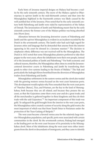 Ethnicization of the Minangkabau 93
Early hints of Javanese imperial designs on Malayu had become a real-
ity by the early sixteenth century. The move of the Malayu capital to Dhar-
masraya in upriver Jambi in the mid-thirteenth century and then into the
Minangkabau highland in the fourteenth century was likely caused by the
well-justified fear of the Javanese. Pires noted that by the early sixteenth cen-
tury both Palembang and Jambi were ruled by representatives of the Sultan
of Demak. The Javanization of Jambi and Palembang meant that by the early
sixteenth century the former core of the Malayu polities was being absorbed
into bhumi Jawa.
Alienation between the Javanizing downriver courts of Palembang and
Jambi and the upriver Minangkabau is evident in an incident recorded by the
Dutch in the seventeenth century. The Jambi ruler had such high regard for
Javanese attire and language that he demanded that anyone from the interior
appearing in his court be dressed in a Javanese manner.55
The decision to
emphasize ethnic difference was not received well by the Minangkabau. The
Dutch in 1632 noted that some Minangkabau planters preferred to take their
pepper to the west coast, where the inhabitants were their own people, instead
of to the Javanized polities of Jambi and Palembang.56
For both economic and
cultural reasons, therefore, the Minangkabau often chose to avoid the Javanese-
centered downriver courts in Palembang and Jambi by transferring their
goods to other river systems leading to the Straits of Melaka.57
The Siak and
particularly the Indragiri Rivers benefited from the diversion of Minangkabau
traders from Palembang and Jambi.
Minangkabau settlements in the eastern rantau and the darek also traded
with the growing western rantau focused on the west coast Sumatran ports.
This development would explain why Pires remarked that the west coast ports
of “Panchur [Barus], Tico, and Priaman, are the key to the land of Menang-
kabau, both because they are all related, and because they possess the sea
coast, so that the Gujaratees come there every year and do a great trade; and
all the merchandise is gathered together in these kingdoms and they do their
trade with the said Gujaratees.”58
An important component of this trade was
gold. To safeguard the gold brought from the interior to the west coast ports,
the Minangkabau rulers created a system of security along the gold routes, the
most important of which was that from Tanah Datar to Pariaman under the
protection of the Tuan Gadang of Batipuh.59
The west coast became a favored rantau area for the relatively large inte-
rior Minangkabau population, and specific ports were associated with certain
communities in the darek. By the seventeenth century, Padang had emerged
as the leading port on the west coast because of its proximity to the Minang-
kabau darek. Most of the inhabitants along the west coast were either immi-
grants from the darek or descendants of immigrants,and they came to identify
 