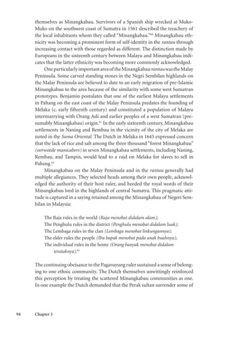 94 Chapter 3
themselves as Minangkabau. Survivors of a Spanish ship wrecked at Muko-
Muko on the southwest coast of Sumatra in 1561 described the treachery of
the local inhabitants whom they called “Minangkabau.”60
Minangkabau eth-
nicity was becoming a prominent form of self-identity in the rantau through
increasing contact with those regarded as different. The distinction made by
Europeans in the sixteenth century between Malayu and Minangkabau indi-
cates that the latter ethnicity was becoming more commonly acknowledged.
Oneparticularlyimportantareaof theMinangkabaurantauwastheMalay
Peninsula. Some carved standing stones in the Negri Sembilan highlands on
the Malay Peninsula are believed to date to an early migration of pre-Islamic
Minangkabau to the area because of the similarity with some west Sumatran
prototypes. Benjamin postulates that one of the earliest Malayu settlements
in Pahang on the east coast of the Malay Peninsula predates the founding of
Melaka (c. early fifteenth century) and constituted a population of Malayu
intermarrying with Orang Asli and earlier peoples of a west Sumatran (pre-
sumably Minangkabau) origin.61
In the early sixteenth century, Minangkabau
settlements in Naning and Rembau in the vicinity of the city of Melaka are
noted in the Suma Oriental. The Dutch in Melaka in 1645 expressed concern
that the lack of rice and salt among the three thousand “forest Minangkabau”
(oerwoede manicabers) in seven Minangkabau settlements, including Naning,
Rembau, and Tampin, would lead to a raid on Melaka for slaves to sell in
Pahang.62
Minangkabau on the Malay Peninsula and in the rantau generally had
multiple allegiances. They selected heads among their own people, acknowl-
edged the authority of their host ruler, and heeded the royal words of their
Minangkabau lord in the highlands of central Sumatra. This pragmatic atti-
tude is captured in a saying retained among the Minangkabau of Negeri Sem-
bilan in Malaysia:
The Raja rules in the world (Raja menobat didalam alam);
The Penghulu rules in the district (Penghulu menobat didalam luak);
The Lembaga rules in the clan (Lembaga menobat linkungannya);
The elder rules the people (Ibu bapak menobat pada anak buahnya);
The individual rules in the home (Orang banyak menobat didalam
terataknya).63
The continuing obeisance to the Pagaruyung ruler sustained a sense of belong-
ing to one ethnic community. The Dutch themselves unwittingly reinforced
this perception by treating the scattered Minangkabau communities as one.
In one example the Dutch demanded that the Perak sultan surrender some of
 