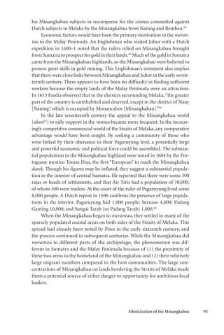 Ethnicization of the Minangkabau 95
his Minangkabau subjects in recompense for the crimes committed against
Dutch subjects in Melaka by the Minangkabau from Naning and Rembau.64
Economic factors would have been the primary motivation in the meran-
tau to the Malay Peninsula. An Englishman who visited Johor with a Dutch
expedition in 1600–1 noted that the rulers relied on Minangkabau brought
fromSumatratoprospectforgoldintheirlands.65
Muchof thegoldinSumatra
came from the Minangkabau highlands, so the Minangkabau were believed to
possess great skills in gold mining. This Englishman’s comment also implies
that there were close links between Minangkabau and Johor in the early seven-
teenth century. There appears to have been no difficulty in finding sufficient
workers because the empty lands of the Malay Peninsula were an attraction.
In 1613 Eredia observed that in the districts surrounding Melaka,“the greater
part of the country is uninhabited and deserted, except in the district of Nany
[Naning] which is occupied by Monancabos [Minangkabau].”66
In the late seventeenth century the appeal to the Minangkabau world
(alam67
) to rally support in the rantau became more frequent. In the increas-
ingly competitive commercial world of the Straits of Melaka, any comparative
advantage would have been sought. By seeking a community of those who
were linked by their obeisance to their Pagaruyung lord, a potentially large
and powerful economic and political force could be assembled. The substan-
tial populations in the Minangkabau highland were noted in 1684 by the Por-
tuguese mestizo Tomas Dias, the first “European” to reach the Minangkabau
darek. Though his figures may be inflated, they suggest a substantial popula-
tion in the interior of central Sumatra. He reported that there were some 300
rajas or heads of settlements, and that Air Tiris had a population of 10,000,
of whom 500 were traders. At the court of the ruler of Pagaruyung lived some
8,000 people. A Dutch report in 1696 confirms the presence of large popula-
tions in the interior. Pagaruyung had 1,000 people; Suruaso 4,000; Padang
Ganting 10,000; and Sungai Tarab (or Padang Tarab) 1,000.68
When the Minangkabau began to merantau, they settled in many of the
sparsely populated coastal areas on both sides of the Straits of Melaka. This
spread had already been noted by Pires in the early sixteenth century, and
the process continued in subsequent centuries. While the Minangkabau did
merantau to different parts of the archipelago, the phenomenon was dif-
ferent in Sumatra and the Malay Peninsula because of (1) the proximity of
these two areas to the homeland of the Minangkabau and (2) their relatively
large migrant numbers compared to the host communities. The large con-
centrations of Minangkabau on lands bordering the Straits of Melaka made
them a potential source of either danger or opportunity for ambitious local
leaders.
 