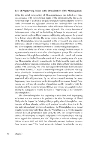 96 Chapter 3
Role of Pagaruyung Rulers in the Ethnicization of the Minangkabau
While the social construction of Minangkabauness has shifted over time
in accordance with the particular needs of the community, the first docu-
mented attempt to establish a unique Minangkabau ethnic identity occurred
in the seventeenth and eighteenth centuries. But the inspiration came from
events that occurred several centuries earlier with the establishment of Aditya-
warman’s Malayu in the Minangkabau highlands. The relative isolation of
Adityawarman’s polity and its diminishing influence in international trade
would have strengthened local interests and identity and prepared the ground
for a distinct ethnic identity. The actual process leading to the ethnicization
of the Minangkabau, however, occurred in the seventeenth and eighteenth
centuries as a result of the convergence of the economic interests of the VOC
and the widespread and intense devotion to the sacred Pagaruyung ruler.
Evolution of the idea of what it meant to be Minangkabau was shaped to
a great extent by contacts with other ethnolinguistic groups. The confronta-
tion between Minangkabau and other communities in coastal and interior
Sumatra and the Malay Peninsula contributed to a growing sense of a sepa-
rate Minangkabau identity. In addition to the Malayu on the coasts and the
Orang Asli/Suku Terasing communities in the interior, there was increasing
contact with the Batak, who were moving southward from their homeland
in northern Sumatra.69
Crucial to the strengthening of a distinctive Minang-
kabau ethnicity in the seventeenth and eighteenth centuries were the rulers
in Pagaruyung. They retained the mystique and fearsome spiritual reputation
associated with Adityawarman. By the mid-seventeenth century the name
Pagaruyung came into general use for the royal settlement, even though Paga-
ruyung was only one of a number of royal sites used by the rulers. Until the
dissolution of the monarchy around 1833, it also became an accepted practice
among the Europeans to refer to the rulers of “Pagaruyung” as the “Emperors
of Minangkabau.”
The alam Minangkabau was beginning to take form, with Pagaruyung
as its core and the rantau as its periphery. As with the concept of bhumi
Malayu in the days of the Sriwijaya/Malayu polity, alam Minangkabau came
to mean all those who obeyed the royal words of the ruler. Sometime in the
late sixteenth and early seventeenth centuries the Minangkabau were forced
to acknowledge the overlordship of Aceh. When they rose in rebellion against
some of the Aceh governors in their lands, the VOC saw the opportunity to
break Aceh’s monopoly in the gold and pepper trade. Responding to Minang-
kabau appeals for assistance, the VOC dispatched a series of military expe-
ditions between 1665 and 1667 that effectively removed Acehnese presence
from the west coast.70
The Dutch authorities believed then that the best way
 