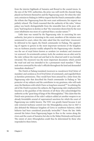 98 Chapter 3
from the interior highlands of Sumatra and flowed to the coastal towns. In
the eyes of the VOC authorities, the prize was well worth the charade being
played out between themselves and the Pagaruyung court. Yet when the ruler
sent a mission to Padang in 1690 to request that the Dutch commander collect
the tribute due Pagaruyung from the west coast settlements, his request was
politely refused. The Dutch reasoned that the authority of the ruler, “whose
palace was barely distinguishable from the miserable huts of his poor sub-
jects,” had long been in decline so that “the veneration shown him by the west
coast inhabitants was more of a spiritual than a secular nature.”78
Little time was wasted by the Pagaruyung ruler in exercising his new
authority. Just prior to returning to the coast, members of the mission were
summoned to court, where the ruler asked that the royal letter (éseuteumi)
be delivered to his regent, the Dutch commander in Padang. The appoint-
ing of regents to govern in the most important territories of the kingdom
was an Acehnese practice readily adopted by the Pagaruyung ruler. Another
was the use of royal letters known as sarakata (or tarakata) and éseuteumi
(or seuteumi). In seventeenth-century Aceh, the sarakata was an edict sent by
the ruler without the royal seal and had to be observed until it was formally
retracted. The éseuteumi was the more important document, which carried
the royal seal and was intended to be a permanent royal mandate.79
These
seals were conveyed by the ruler’s officials throughout the land and demanded
immediate obedience.80
The Dutch at Padang translated éseuteumi as mandement brief (letter of
mandate) and sarakata as bevel brief (letter of command), and regarded them
as harmless pretensions. They would have been amused by a letter from the
Pagaruyung ruler that described the Dutch commander in Padang as “the
protector of my subjects and the contributor to my greatness, who will wash
away the blackness with which I have so long been smeared.”81
In enlisting the
aid of the Dutch to protect his subjects, the Pagaruyung ruler emphasized his
function as the guardian of the interests of all those who acknowledged his
authority as the “great king of kings of the Minangkabau.” This claim that the
Dutch were protectors of the ruler’s subjects added yet another weapon to an
already formidable arsenal of supernatural sanctions for which the court of
Pagaruyung was widely known. The VOC was greatly feared because it not
only removed Acehnese control over the Minangkabau areas, but in 1667 it
also defeated the Makassar kingdom of Gowa in southwest Sulawesi, which
hitherto had been considered practically invincible.82
From the late 1660s
onward the letters from Pagaruyung began to flow to the rantau along the
rivers and the coasts of Sumatra, but also to the Malay Peninsula and beyond.
The extent of alam Minangkabau could thus be determined by those who
responded to these letters.
 