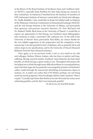x Acknowledgments
at the library of the Royal Institute of Southeast Asian and Caribbean Stud-
ies (KITLV), especially Sirtjo Koolhof, for their help during my research in
their institutions. In Indonesia I benefited from the kindness of members of
LIPI (Indonesian Institute of Sciences), particularly my friend and colleague,
Dr. Taufik Abdullah. I also would like to thank the helpful staffs in Malaysia
of the Malaysian-American Commission on Educational Exchange (MACEE)
and the Asia-Europe Institute at the University of Malaya, and particularly
their generous and gracious executive directors, Dr. Don McCloud and
Dr. Shaharil Thalib. Back home at the University of Hawai‘i, I would like to
express my appreciation to Yati Paseng, our Southeast Asian bibliographer,
who continues to make a researcher’s life a pleasant one. To the staff of the
University of Hawai‘i Press, particularly Pam Kelley, my sincere thanks for
the very helpful suggestions in the preparation and the completion of the
manuscript. I am also grateful to Jane J. Eckelman, who so patiently drew and
redrew maps to my specifications, and to the University of Hawai‘i Research
Relations Fund for their financial assistance.
Once again, as in my previous works, I owe so very much to my wife
and colleague, Barbara Watson Andaya, who has been so patient and long-
suffering. Having married another Southeast Asian historian has had many
benefits, of which having a captive reader is one. Throughout this project she
has helped me to think through many difficult problems in conceptualization,
and in the final stages she has patiently (encouraged by promises of Starbuck’s
coffee) waded through the manuscript identifying inconsistencies, lapses in
analysis, etc. It makes me realize that O.W.Wolters perhaps was not being
sexist but merely pragmatic when he jokingly told his (male) students:“Marry
a typist.”I actually type better than Barbara, but she obviously has many more
redeeming qualities, and for that I am immensely grateful.
To all of you, my heartfelt thanks.
 