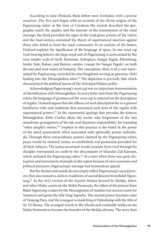 Ethnicization of the Minangkabau 99
According to Jane Drakard, these letters were formulaic with a precise
structure. The first part began with an account of the divine origins of the
Pagaruyung rulers at the time of Creation; the second described the geo-
graphic reach, the quality, and the manner of the transmission of the royal
message; the third provided the signs of the God-given powers of the rulers;
and the final section contained the threat of supernatural sanction against
those who failed to heed the royal commands. In an analysis of the letters,
Drakard explains the significance of the language of space. In one surat cap
(seal-bearing letters), the large royal seal of Pagaruyung is surrounded by the
nine smaller seals of Aceh, Pariaman, Indrapura, Sungai Paguh, Palembang,
Jambi, Siak, Rokan, and Banten, entities (except for Sungai Paguh) on both
the east and west coasts of Sumatra. The conception, then, is of a core repre-
sented by Pagaruyung, encircled by nine kingdoms serving as gateways (bab)
leading into the Minangkabau alam.83
The depiction is precisely that which
characterized the political layout of the Sriwijaya/Malayu polity.
Acknowledging Pagaruyung’s surat cap was an important demonstration
of identification with Minangkabau. In every letter sent from the Pagaruyung
rulers, the language of greatness of the surat cap is centered on the description
of regalia. Drakard argues that the efficacy of such description lay in a general
familiarity with oral traditions that associated each item of the regalia with
supernatural powers.84
In the ceremonial apology that precedes the famous
Minangkabau Kaba Cindua Mato, the reciter asks forgiveness of the two
semidivine protagonists of the tale and disclaims responsibility for repeating
“other people’s stories.”85
Implicit in this practice is the belief in the power
of the word, particularly when associated with spiritually potent individu-
als. Through these extraordinary powers claimed by the Pagaruyung rulers,
peace would be restored, justice re-established, and protection provided for
all their subjects. The justice promised would emanate from God through his
disciples represented on earth by the descendants of Iskandar Zul-Karnain,
which included the Pagaruyung rulers.86
At a time when there was great dis-
ruption and movements of people in the region because of new economic and
political pressures, Pagaruyung’s message had tremendous appeal.
But the themes and motifs do not simply reflect Pagaruyung’s sacred pow-
ers; they also reassert a claim to traditions of sacred descent from Bukit Sigun-
tang.87
In the 1612 version of the Sejarah Melayu favored by Melaka, Johor,
and other Malay courts on the Malay Peninsula, the eldest of the princes from
Bukit Siguntang is taken by the Minangkabau of Andalas (an ancient name for
Sumatra) and given the title Sang Sapurba. The second prince becomes ruler
of Tanjung Pura, and the youngest is made king of Palembang with the title of
Sri Tri Buana. The youngest travels to the islands and eventually settles on the
Malay Peninsula to become the founder of the Melaka dynasty. The story then
 