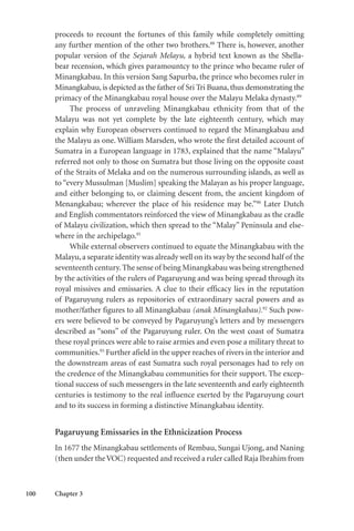 100 Chapter 3
proceeds to recount the fortunes of this family while completely omitting
any further mention of the other two brothers.88
There is, however, another
popular version of the Sejarah Melayu, a hybrid text known as the Shella-
bear recension, which gives paramountcy to the prince who became ruler of
Minangkabau. In this version Sang Sapurba, the prince who becomes ruler in
Minangkabau, is depicted as the father of Sri Tri Buana, thus demonstrating the
primacy of the Minangkabau royal house over the Malayu Melaka dynasty.89
The process of unraveling Minangkabau ethnicity from that of the
Malayu was not yet complete by the late eighteenth century, which may
explain why European observers continued to regard the Minangkabau and
the Malayu as one. William Marsden, who wrote the first detailed account of
Sumatra in a European language in 1783, explained that the name “Malayu”
referred not only to those on Sumatra but those living on the opposite coast
of the Straits of Melaka and on the numerous surrounding islands, as well as
to “every Mussulman [Muslim] speaking the Malayan as his proper language,
and either belonging to, or claiming descent from, the ancient kingdom of
Menangkabau; wherever the place of his residence may be.”90
Later Dutch
and English commentators reinforced the view of Minangkabau as the cradle
of Malayu civilization, which then spread to the “Malay” Peninsula and else-
where in the archipelago.91
While external observers continued to equate the Minangkabau with the
Malayu,a separate identity was already well on its way by the second half of the
seventeenth century.The sense of being Minangkabau was being strengthened
by the activities of the rulers of Pagaruyung and was being spread through its
royal missives and emissaries. A clue to their efficacy lies in the reputation
of Pagaruyung rulers as repositories of extraordinary sacral powers and as
mother/father figures to all Minangkabau (anak Minangkabau).92
Such pow-
ers were believed to be conveyed by Pagaruyung’s letters and by messengers
described as “sons” of the Pagaruyung ruler. On the west coast of Sumatra
these royal princes were able to raise armies and even pose a military threat to
communities.93
Further afield in the upper reaches of rivers in the interior and
the downstream areas of east Sumatra such royal personages had to rely on
the credence of the Minangkabau communities for their support. The excep-
tional success of such messengers in the late seventeenth and early eighteenth
centuries is testimony to the real influence exerted by the Pagaruyung court
and to its success in forming a distinctive Minangkabau identity.
Pagaruyung Emissaries in the Ethnicization Process
In 1677 the Minangkabau settlements of Rembau, Sungai Ujong, and Naning
(then under theVOC) requested and received a ruler called Raja Ibrahim from
 