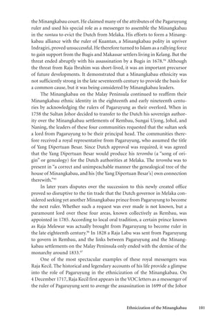 Ethnicization of the Minangkabau 101
the Minangkabau court. He claimed many of the attributes of the Pagaruyung
ruler and used his special role as a messenger to assemble the Minangkabau
in the rantau to evict the Dutch from Melaka. His efforts to form a Minang-
kabau alliance with the ruler of Kuantan, a Minangkabau polity in upriver
Indragiri, proved unsuccessful. He therefore turned to Islam as a rallying force
to gain support from the Bugis and Makassar settlers living in Kelang. But the
threat ended abruptly with his assassination by a Bugis in 1678.94
Although
the threat from Raja Ibrahim was short-lived, it was an important precursor
of future developments. It demonstrated that a Minangkabau ethnicity was
not sufficiently strong in the late seventeenth century to provide the basis for
a common cause, but it was being considered by Minangkabau leaders.
The Minangkabau on the Malay Peninsula continued to reaffirm their
Minangkabau ethnic identity in the eighteenth and early nineteenth centu-
ries by acknowledging the rulers of Pagaruyung as their overlord. When in
1758 the Sultan Johor decided to transfer to the Dutch his sovereign author-
ity over the Minangkabau settlements of Rembau, Sungai Ujong, Johol, and
Naning, the leaders of these four communities requested that the sultan seek
a lord from Pagaruyung to be their principal head. The communities there-
fore received a royal representative from Pagaruyung, who assumed the title
of Yang Dipertuan Besar. Since Dutch approval was required, it was agreed
that the Yang Dipertuan Besar would produce his teromba (a “song of ori-
gin” or genealogy) for the Dutch authorities at Melaka. The teromba was to
present in “a correct and unimpeachable manner the genealogical tree of the
house of Minangkabau, and his [the Yang Dipertuan Besar’s] own connection
therewith.”95
In later years disputes over the succession to this newly created office
proved so disruptive to the tin trade that the Dutch governor in Melaka con-
sidered seeking yet another Minangkabau prince from Pagaruyung to become
the next ruler. Whether such a request was ever made is not known, but a
paramount lord over these four areas, known collectively as Rembau, was
appointed in 1785. According to local oral tradition, a certain prince known
as Raja Melewar was actually brought from Pagaruyung to become ruler in
the late eighteenth century.96
In 1828 a Raja Labu was sent from Pagaruyung
to govern in Rembau, and the links between Pagaruyung and the Minang-
kabau settlements on the Malay Peninsula only ended with the demise of the
monarchy around 1833.97
One of the most spectacular examples of these royal messengers was
Raja Kecil. The historical and legendary accounts of his life provide a glimpse
into the role of Pagaruyung in the ethnicization of the Minangkabau. On
4 December 1717, Raja Kecil first appears in the VOC letters as a messenger of
the ruler of Pagaruyung sent to avenge the assassination in 1699 of the Johor
 