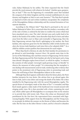 102 Chapter 3
ruler, Sultan Mahmud, by his nobles. The letter requested that the Dutch
provide the royal emissary with whatever he lacked,“whether guns, gunpow-
der, or lead.”98
This was the beginning of a remarkable career that included
the conquest of the Johor kingdom and the eventual establishment of a new
dynasty and kingdom at Siak in east coast Sumatra.99
The Raja Kecil episode
as depicted in both oral and written traditions encapsulates the complexity
of the Minangkabau-Malayu relationship and the eventual formation of two
separate identities.
According to the Hikayat Siak,100
Raja Kecil is portrayed as the son of
Sultan Mahmud of Johor. He is conceived when his mother, a secondary wife
of the ruler of Johor, is ordered by the latter to swallow his semen which had
been ejaculated onto a mat. The ruler’s deviant ways and cruelty lead to his
death at the hands of his nobles. Soon thereafter Raja Kecil is born and taken
away from the Johor court to Muar and eventually to Pagaruyung. Here the
Raja Pagaruyung entrusts Raja Kecil’s upbringing to his mother, the Putri
Jamilan, who expresses great love for the fatherless child (terlalu kasihan aku
akan dia, kerana tiada bapaknya) and raises him as her adopted child.101
As a
child he exhibits certain qualities that demonstrate his royal origins.
When Raja Kecil is thirteen, he asks the Putri Jamilan for permission to
go abroad to seek knowledge (mencari ilmu). He spends some time in the
service of the Palembang ruler and then returns to Pagaruyung. On his return
the Raja Pagaruyung and the Putri Jamilan ask why he had spent such a long
time abroad (Mengapa engkau lama di laut?), to which he replies,“to observe
the customs of other people (menengok cupak gantang orang), or literally “to
observe the measures of other people.” It is interesting that the metaphor is
one dealing with measurements used in trade, reinforcing other evidence that
points to the prominent role of Pagaruyung rulers in promoting trade and
hence the well-being of their Minangkabau subjects in the rantau.
Although Raja Kecil appears ambivalent about his future plans, the Putri
Jamilan interprets his true desire. She advises him to go abroad again, this
time to Siak, and to seize Johor and avenge the death of his father. He is then
installed by the Pagaruyung ruler with the sacred Minangkabau regalia. The
special drum of sovereignty made of the skins of lice102
is sounded, and Raja
Kecil stands against a stake made of the hardwood teras wound around with
stinging nettle vines. He is then provided with a letter containing the royal
seal, which called upon all Minangkabau to accompany him on his mission
or to provide him with twenty rials. Those who refuse are threatened with
punishment by the bisa kawi, the supernatural force associated with Paga-
ruyung kingship. With support from the Minangkabau and the Orang Laut,
or sea people, he defeats the usurper on the throne of Johor and becomes the
ruler. But his time on the Johor throne is short, and he is forced to abandon
 