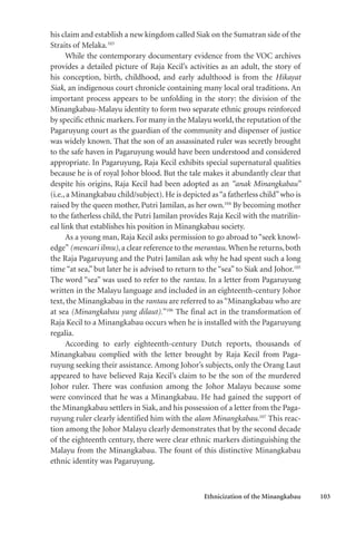 Ethnicization of the Minangkabau 103
his claim and establish a new kingdom called Siak on the Sumatran side of the
Straits of Melaka.103
While the contemporary documentary evidence from the VOC archives
provides a detailed picture of Raja Kecil’s activities as an adult, the story of
his conception, birth, childhood, and early adulthood is from the Hikayat
Siak, an indigenous court chronicle containing many local oral traditions. An
important process appears to be unfolding in the story: the division of the
Minangkabau-Malayu identity to form two separate ethnic groups reinforced
by specific ethnic markers.For many in the Malayu world,the reputation of the
Pagaruyung court as the guardian of the community and dispenser of justice
was widely known. That the son of an assassinated ruler was secretly brought
to the safe haven in Pagaruyung would have been understood and considered
appropriate. In Pagaruyung, Raja Kecil exhibits special supernatural qualities
because he is of royal Johor blood. But the tale makes it abundantly clear that
despite his origins, Raja Kecil had been adopted as an “anak Minangkabau”
(i.e., a Minangkabau child/subject). He is depicted as“a fatherless child”who is
raised by the queen mother, Putri Jamilan, as her own.104
By becoming mother
to the fatherless child, the Putri Jamilan provides Raja Kecil with the matrilin-
eal link that establishes his position in Minangkabau society.
As a young man, Raja Kecil asks permission to go abroad to “seek knowl-
edge” (mencari ilmu), a clear reference to the merantau. When he returns,both
the Raja Pagaruyung and the Putri Jamilan ask why he had spent such a long
time “at sea,” but later he is advised to return to the “sea” to Siak and Johor.105
The word “sea” was used to refer to the rantau. In a letter from Pagaruyung
written in the Malayu language and included in an eighteenth-century Johor
text, the Minangkabau in the rantau are referred to as“Minangkabau who are
at sea (Minangkabau yang dilaut).”106
The final act in the transformation of
Raja Kecil to a Minangkabau occurs when he is installed with the Pagaruyung
regalia.
According to early eighteenth-century Dutch reports, thousands of
Minangkabau complied with the letter brought by Raja Kecil from Paga-
ruyung seeking their assistance. Among Johor’s subjects, only the Orang Laut
appeared to have believed Raja Kecil’s claim to be the son of the murdered
Johor ruler. There was confusion among the Johor Malayu because some
were convinced that he was a Minangkabau. He had gained the support of
the Minangkabau settlers in Siak, and his possession of a letter from the Paga-
ruyung ruler clearly identified him with the alam Minangkabau.107
This reac-
tion among the Johor Malayu clearly demonstrates that by the second decade
of the eighteenth century, there were clear ethnic markers distinguishing the
Malayu from the Minangkabau. The fount of this distinctive Minangkabau
ethnic identity was Pagaruyung.
 