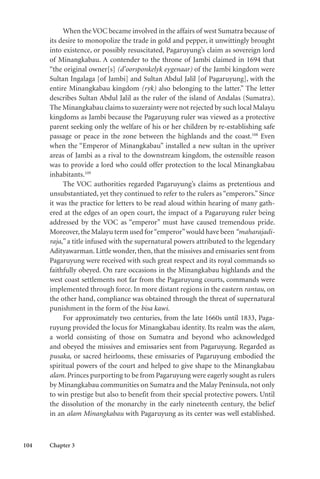 104 Chapter 3
When the VOC became involved in the affairs of west Sumatra because of
its desire to monopolize the trade in gold and pepper, it unwittingly brought
into existence, or possibly resuscitated, Pagaruyung’s claim as sovereign lord
of Minangkabau. A contender to the throne of Jambi claimed in 1694 that
“the original owner[s] (d’oorsponkelyk eygenaar) of the Jambi kingdom were
Sultan Ingalaga [of Jambi] and Sultan Abdul Jalil [of Pagaruyung], with the
entire Minangkabau kingdom (ryk) also belonging to the latter.” The letter
describes Sultan Abdul Jalil as the ruler of the island of Andalas (Sumatra).
The Minangkabau claims to suzerainty were not rejected by such local Malayu
kingdoms as Jambi because the Pagaruyung ruler was viewed as a protective
parent seeking only the welfare of his or her children by re-establishing safe
passage or peace in the zone between the highlands and the coast.108
Even
when the “Emperor of Minangkabau” installed a new sultan in the upriver
areas of Jambi as a rival to the downstream kingdom, the ostensible reason
was to provide a lord who could offer protection to the local Minangkabau
inhabitants.109
The VOC authorities regarded Pagaruyung’s claims as pretentious and
unsubstantiated, yet they continued to refer to the rulers as “emperors.” Since
it was the practice for letters to be read aloud within hearing of many gath-
ered at the edges of an open court, the impact of a Pagaruyung ruler being
addressed by the VOC as “emperor” must have caused tremendous pride.
Moreover,the Malayu term used for“emperor”would have been “maharajadi-
raja,” a title infused with the supernatural powers attributed to the legendary
Adityawarman. Little wonder, then, that the missives and emissaries sent from
Pagaruyung were received with such great respect and its royal commands so
faithfully obeyed. On rare occasions in the Minangkabau highlands and the
west coast settlements not far from the Pagaruyung courts, commands were
implemented through force. In more distant regions in the eastern rantau, on
the other hand, compliance was obtained through the threat of supernatural
punishment in the form of the bisa kawi.
For approximately two centuries, from the late 1660s until 1833, Paga-
ruyung provided the locus for Minangkabau identity. Its realm was the alam,
a world consisting of those on Sumatra and beyond who acknowledged
and obeyed the missives and emissaries sent from Pagaruyung. Regarded as
pusaka, or sacred heirlooms, these emissaries of Pagaruyung embodied the
spiritual powers of the court and helped to give shape to the Minangkabau
alam. Princes purporting to be from Pagaruyung were eagerly sought as rulers
by Minangkabau communities on Sumatra and the Malay Peninsula, not only
to win prestige but also to benefit from their special protective powers. Until
the dissolution of the monarchy in the early nineteenth century, the belief
in an alam Minangkabau with Pagaruyung as its center was well established.
 