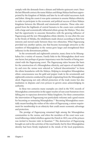 106 Chapter 3
comply with the demands from a distant and hitherto quiescent court. Since
the late fifteenth century the name Malayu and things Malayu had been appro-
priated by the kingdom of Melaka and later by its self-styled successors Aceh
and Johor. Along the coasts it was quite common to assume Malayu ethnicity
in order to participate in the economic and political success of these Malayu
kingdoms between the fifteenth and nineteenth centuries. Those who emi-
grated from the highlands of central Sumatra to the coasts were confronted
with a large and economically influential ethnic group, the Malayu. They also
had the opportunity to associate themselves with the growing influence of
Pagaruyung and the new Minangkabau ethnic identity. As was often the case
in the Straits of Melaka, the inhabitants made choices according to their best
interests and moved easily between these two ethnicities. What Pagaruyung
provided was another option, one that became increasingly attractive as the
numbers of Minangkabau in the rantau grew larger and strengthened their
influence in the downstream polities.
In the seventeenth and eighteenth centuries, many chose to be Minang-
kabau for a variety of reasons. Family links to the Minangkabau darek were
one factor, but perhaps of greater importance were the benefits of being asso-
ciated with the Pagaruyung court. The Pagaruyung rulers became the basis
for the construction of a Minangkabau ethnicity, and aspects of matrilineal-
ity and even the rantau were selected as “cultural discontinuities” to form
the ethnic boundaries with the Malayu. Helping to strengthen Minangkabau
ethnic consciousness was the gold and pepper trade in the seventeenth and
eighteenth centuries conducted by people originating from the Minangkabau
darek. Pagaruyung not only offered protection of the trade routes but also
mediation in disputes and even princes to govern areas acknowledging its
authority.
In these two centuries many examples are cited in the VOC records of
Minangkabau communities in the upper reaches of east coast Sumatran rivers
falling prey to rapacious downriver Malay kingdoms. For these communities
the intervention of Pagaruyung was particularly welcome and a good reason
for becoming or remaining Minangkabau.112
Becoming Minangkabau essen-
tially meant heeding the wishes of the rulers of Pagaruyung, a minor require-
ment for membership in an ethnicity that could assure economic advantage
and protection.
The prestige of Pagaruyung remained high among the Minangkabau
communities in the rantau, and when the members of the court were scat-
tered following a failed rebellion against the Dutch in 1833, one of the princes
was invited to become ruler in Kuantan.113
The destruction of Pagaruyung
brought an end to the activities of the royal family, but by then Minangkabau
identity had been firmly implanted in the minds of the local populations.
 
