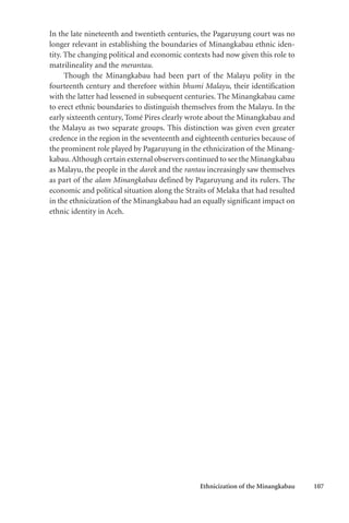 Ethnicization of the Minangkabau 107
In the late nineteenth and twentieth centuries, the Pagaruyung court was no
longer relevant in establishing the boundaries of Minangkabau ethnic iden-
tity. The changing political and economic contexts had now given this role to
matrilineality and the merantau.
Though the Minangkabau had been part of the Malayu polity in the
fourteenth century and therefore within bhumi Malayu, their identification
with the latter had lessened in subsequent centuries. The Minangkabau came
to erect ethnic boundaries to distinguish themselves from the Malayu. In the
early sixteenth century, Tomé Pires clearly wrote about the Minangkabau and
the Malayu as two separate groups. This distinction was given even greater
credence in the region in the seventeenth and eighteenth centuries because of
the prominent role played by Pagaruyung in the ethnicization of the Minang-
kabau.Although certain external observers continued to see the Minangkabau
as Malayu, the people in the darek and the rantau increasingly saw themselves
as part of the alam Minangkabau defined by Pagaruyung and its rulers. The
economic and political situation along the Straits of Melaka that had resulted
in the ethnicization of the Minangkabau had an equally significant impact on
ethnic identity in Aceh.
 