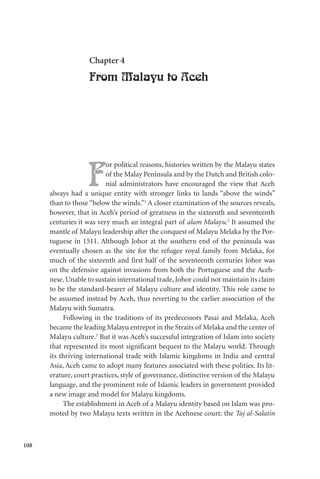 108
Chapter 4
From Malayu to Aceh
F
or political reasons, histories written by the Malayu states
of the Malay Peninsula and by the Dutch and British colo-
nial administrators have encouraged the view that Aceh
always had a unique entity with stronger links to lands “above the winds”
than to those “below the winds.”1
A closer examination of the sources reveals,
however, that in Aceh’s period of greatness in the sixteenth and seventeenth
centuries it was very much an integral part of alam Malayu.2
It assumed the
mantle of Malayu leadership after the conquest of Malayu Melaka by the Por-
tuguese in 1511. Although Johor at the southern end of the peninsula was
eventually chosen as the site for the refugee royal family from Melaka, for
much of the sixteenth and first half of the seventeenth centuries Johor was
on the defensive against invasions from both the Portuguese and the Aceh-
nese. Unable to sustain international trade, Johor could not maintain its claim
to be the standard-bearer of Malayu culture and identity. This role came to
be assumed instead by Aceh, thus reverting to the earlier association of the
Malayu with Sumatra.
Following in the traditions of its predecessors Pasai and Melaka, Aceh
became the leading Malayu entrepot in the Straits of Melaka and the center of
Malayu culture.3
But it was Aceh’s successful integration of Islam into society
that represented its most significant bequest to the Malayu world. Through
its thriving international trade with Islamic kingdoms in India and central
Asia, Aceh came to adopt many features associated with these polities. Its lit-
erature, court practices, style of governance, distinctive version of the Malayu
language, and the prominent role of Islamic leaders in government provided
a new image and model for Malayu kingdoms.
The establishment in Aceh of a Malayu identity based on Islam was pro-
moted by two Malayu texts written in the Acehnese court: the Taj al-Salatin
 