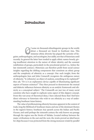 1
Introduction
O
f some six thousand ethnolinguistic groups in the world,
about a thousand are found in Southeast Asia. This
immense ethnic diversity has piqued the curiosity of lin-
guists,anthropologists, and sociologists, but oddly, not that of historians until
recently. In general the latter have tended to apply ethnic names loosely, giv-
ing insufficient attention to the nature of ethnic identity and the constant
redefinition of groups, particularly in the precolonial period (i.e., before the
late nineteenth century). Historians can therefore profit from social science
insights regarding the shifting components that constitute an ethnic group
and the complexity of ethnicity as a concept. One such insight, from the
anthropologists Jean and John Comaroff, recognizes the ambiguous nature
of ethnicity. “Is [ethnicity] an object of analysis, something to be explained?”
they ask. “Or is it an explanatory device capable of illuminating significant
aspects of human existence?” They then proceed to demonstrate the mutual
and dialectic influences between ethnicity as an analytic framework and eth-
nicity as a conceptual subject.1
The Comaroffs are just two of many social
scientists who have sought to explicate some aspect of this slippery concept.
From this vast array of theoretical ideas, I have selected those that I feel have
direct relevance to historians who wish to use ethnicity as a way of under-
standing Southeast Asian history.
The value of problematizing ethnicity becomes apparent in the context of
trade, long the lifeblood of Southeast Asians and one of the dominant themes
in the region’s history. Southeast Asia sprawls across the Indian and Pacific
Oceans, and until perhaps the sixteenth century the only known sea passage
through the region was the Straits of Melaka. Located midway between the
major civilizations to the east and the west, the straits proved an ideal haven
for ships because it was protected from the strong monsoon winds by parallel
 