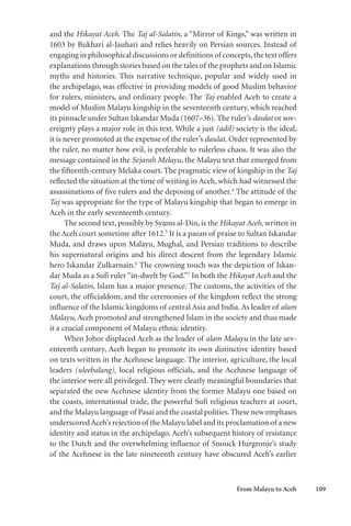 From Malayu to Aceh 109
and the Hikayat Aceh. The Taj al-Salatin, a “Mirror of Kings,” was written in
1603 by Bukhari al-Jauhari and relies heavily on Persian sources. Instead of
engaging in philosophical discussions or definitions of concepts,the text offers
explanations through stories based on the tales of the prophets and on Islamic
myths and histories. This narrative technique, popular and widely used in
the archipelago, was effective in providing models of good Muslim behavior
for rulers, ministers, and ordinary people. The Taj enabled Aceh to create a
model of Muslim Malayu kingship in the seventeenth century, which reached
its pinnacle under Sultan Iskandar Muda (1607–36). The ruler’s daulat or sov-
ereignty plays a major role in this text. While a just (adil) society is the ideal,
it is never promoted at the expense of the ruler’s daulat. Order represented by
the ruler, no matter how evil, is preferable to rulerless chaos. It was also the
message contained in the Sejarah Melayu, the Malayu text that emerged from
the fifteenth-century Melaka court. The pragmatic view of kingship in the Taj
reflected the situation at the time of writing in Aceh, which had witnessed the
assassinations of five rulers and the deposing of another.4
The attitude of the
Taj was appropriate for the type of Malayu kingship that began to emerge in
Aceh in the early seventeenth century.
The second text, possibly by Syams al-Din, is the Hikayat Aceh, written in
the Aceh court sometime after 1612.5
It is a paean of praise to Sultan Iskandar
Muda, and draws upon Malayu, Mughal, and Persian traditions to describe
his supernatural origins and his direct descent from the legendary Islamic
hero Iskandar Zulkarnain.6
The crowning touch was the depiction of Iskan-
dar Muda as a Sufi ruler “in-dwelt by God.”7
In both the Hikayat Aceh and the
Taj al-Salatin, Islam has a major presence. The customs, the activities of the
court, the officialdom, and the ceremonies of the kingdom reflect the strong
influence of the Islamic kingdoms of central Asia and India. As leader of alam
Malayu, Aceh promoted and strengthened Islam in the society and thus made
it a crucial component of Malayu ethnic identity.
When Johor displaced Aceh as the leader of alam Malayu in the late sev-
enteenth century, Aceh began to promote its own distinctive identity based
on texts written in the Acehnese language. The interior, agriculture, the local
leaders (uleebalang), local religious officials, and the Acehnese language of
the interior were all privileged. They were clearly meaningful boundaries that
separated the new Acehnese identity from the former Malayu one based on
the coasts, international trade, the powerful Sufi religious teachers at court,
and the Malayu language of Pasai and the coastal polities.These new emphases
underscoredAceh’s rejection of the Malayu label and its proclamation of a new
identity and status in the archipelago. Aceh’s subsequent history of resistance
to the Dutch and the overwhelming influence of Snouck Hurgronje’s study
of the Acehnese in the late nineteenth century have obscured Aceh’s earlier
 
