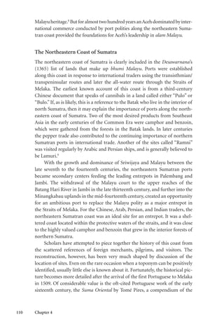 110 Chapter 4
Malayuheritage.8
ButforalmosttwohundredyearsanAcehdominatedbyinter-
national commerce conducted by port polities along the northeastern Suma-
tran coast provided the foundations for Aceh’s leadership in alam Malayu.
The Northeastern Coast of Sumatra
The northeastern coast of Sumatra is clearly included in the Desawarnana’s
(1365) list of lands that make up bhumi Malayu. Ports were established
along this coast in response to international traders using the transisthmian/
transpeninsular routes and later the all-water route through the Straits of
Melaka. The earliest known account of this coast is from a third-century
Chinese document that speaks of cannibals in a land called either “Pulo” or
“Bulo.” If, as is likely, this is a reference to the Batak who live in the interior of
north Sumatra, then it may explain the importance of ports along the north-
eastern coast of Sumatra. Two of the most desired products from Southeast
Asia in the early centuries of the Common Era were camphor and benzoin,
which were gathered from the forests in the Batak lands. In later centuries
the pepper trade also contributed to the continuing importance of northern
Sumatran ports in international trade. Another of the sites called “Ramni”
was visited regularly by Arabic and Persian ships, and is generally believed to
be Lamuri.9
With the growth and dominance of Sriwijaya and Malayu between the
late seventh to the fourteenth centuries, the northeastern Sumatran ports
became secondary centers feeding the leading entrepots in Palembang and
Jambi. The withdrawal of the Malayu court to the upper reaches of the
Batang Hari River in Jambi in the late thirteenth century, and further into the
Minangkabau uplands in the mid-fourteenth century, created an opportunity
for an ambitious port to replace the Malayu polity as a major entrepot in
the Straits of Melaka. For the Chinese, Arab, Persian, and Indian traders, the
northeastern Sumatran coast was an ideal site for an entrepot. It was a shel-
tered coast located within the protective waters of the straits, and it was close
to the highly valued camphor and benzoin that grew in the interior forests of
northern Sumatra.
Scholars have attempted to piece together the history of this coast from
the scattered references of foreign merchants, pilgrims, and visitors. The
reconstruction, however, has been very much shaped by discussion of the
location of sites. Even on the rare occasion when a toponym can be positively
identified, usually little else is known about it. Fortunately, the historical pic-
ture becomes more detailed after the arrival of the first Portuguese to Melaka
in 1509. Of considerable value is the oft-cited Portuguese work of the early
sixteenth century, the Suma Oriental by Tomé Pires, a compendium of the
 