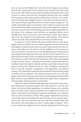 From Malayu to Aceh 111
areas in Asia and the Middle East with which the Portuguese had contact.
Pires lists the various ports in the northeast coast of Sumatra from the north
to the south, with useful economic and some political information about each
of them. In more recent times the Portuguese historian Alves has combed
the Portuguese archives and reconstructed the history of Pasai.10
In an earlier
study he describes the struggle for power in the Pasai court between the fac-
tions representing the agricultural interior and the coastal trading ports.11
An
equally noteworthy aspect in the history of the northeast coastal areas is the
close familial relationship among the elite.This would explain the not uncom-
mon occurrence of rulers of Pasai being chosen from neighboring polities. In
the history of the northeast coast, therefore, two significant themes can be
identified: the rivalry between the coast and interior, and the close relation-
ship of the elite families in the northeastern coastal polities. These themes
continue in Aceh, which absorbed Pasai in the early sixteenth century.
To speak of a “rivalry” between the coasts and the interior is only mean-
ingful in terms of which of the two would be regarded as the primary focus of
the kingdom. In practical terms there was close cooperation between the col-
lectors and producers in the interior and the middlemen and merchants on
the coast. In earlier centuries the coast was privileged because of the growth of
international trade beginning in the early centuries of the Common Era. It is
believed that Sriwijaya’s success in substituting Southeast Asian aromatics for
the frankincense and myrrh from the Hadramaut in the China trade sparked
a major economic boom.12
Acquiring forest products required binding rela-
tionships between the interior collectors and the coastal traders. Ideas of royal
power may have been elaborated and new oaths of allegiance developed in
order to provide economic arrangements with legitimation and spiritual
sanction. The relationship continued when demand for forest products began
to decline and was replaced in the fifteenth century by the new cash crop,
pepper. Labor for the clearing of land and for the planting and rearing of this
labor-intensive crop would have been obtained through similar arrangements
with the pepper-producing interior communities.
Unlike the relatively small hunting-gathering communities in the imme-
diate hinterland of southeast Sumatra who lived mainly in or near the rain
forests, the interior Batak populations of northern Sumatra were relatively
large in relation to the coastal communities. The strength of the interior was
always a major factor in northeastern Sumatran court politics, as is evident in
Alves’ account of the history of Pasai. When pepper replaced forest products
as the major export commodity, the interior became of even greater impor-
tance to the coast. Pires noted that the Pasai ruler had to handle affairs with
the interior with some delicacy to assure a steady supply of pepper.13
But it
was not until the late eighteenth century that the agricultural interior became
 