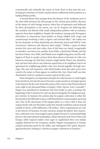 112 Chapter 4
economically and culturally the center of Aceh. Prior to that time the con-
tinuing pre-eminence of Aceh’s coastal culture reaffirmed Aceh’s position as a
leading Malayu polity.
A second theme that emerges from the history of the northeast coast is
the close links between the elite groups in the various port polities. Because
of the nature of early foreign sources, where lists of toponyms each followed
by short descriptions is the norm, one can be forgiven for believing that
the coastline was littered with small, independent polities with an existence
separate from their neighbors. Despite the tendency among early Portuguese
chroniclers to characterize local politics as being riddled with coups and
countercoups involving a ruler, a regent, and external allies,14
the reality was
far less dramatic. In Pasai, leadership was obviously seized and held by “men
of prowess,” whatever and wherever their origin.15
Within a space of about
seventy-five years and nine rulers, four of the latter are clearly recognizable
as outsiders: one from Aru, another from Pidië, a third from Pidada, and the
last from Oman. Aru, Pidië, and Pidada were neighboring ports, and the will-
ingness of Pasai to accept a prince from these places to become its ruler was
based on marriage ties that had created a single family. Pasai’s rise, therefore,
may not have been due to any inherent superiority to its neighbors, but to an
agreement by neighboring polities who were bound together through mar-
riage. The ease and frequency with which leaders from the other ports were
raised to be rulers in Pasai appear to confirm this view. Pasai itself was later
absorbed by Aceh in a political scenario typical of this coast.
Pasai emerged as an important entrepot not only because it could supply
forest products, but also because it became a major producer of pepper grown
in the interior.By the early sixteenth century,Pires reports that Pasai produced
some eight to ten thousand bahar of pepper (Piper nigrum, Linn.) annually.16
Pepper was introduced to Southeast Asia from India as early as perhaps the
beginning of the Common Era and was grown alongside the indigenous pep-
per varieties. In Sumatra the earliest date for pepper cultivation is either the
fourteenthorthefifteenthcentury,withPasailistedasamajorpepper-growing
area. One of the attractions of the pepper plant as a crop is that it does not
require fertile soils, but flourishes under hot, humid conditions and an annual
rainfall of about 2,500 millimeters (98 inches). These requirements are met
in the interior of Sumatra. In early centuries, despite the plant’s slow matura-
tion, cultivators were encouraged to grow pepper because it commanded high
prices in the international marketplace. Major demand came from China and
Europe, while Gujarati traders were eager to supplement their own Indian
supplies destined for the European market. Pepper consumption in Europe
reached saturation point by the 1680s, and subsequent VOC policy discour-
aged production, leading to a decline in pepper cultivation in Sumatra.17
 