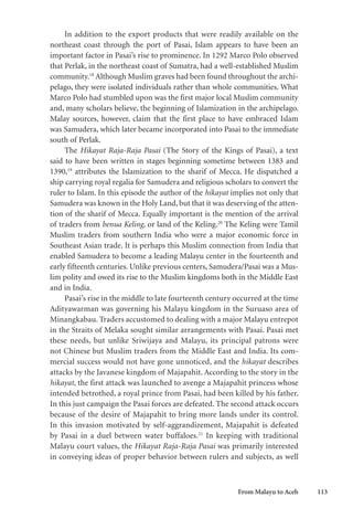 From Malayu to Aceh 113
In addition to the export products that were readily available on the
northeast coast through the port of Pasai, Islam appears to have been an
important factor in Pasai’s rise to prominence. In 1292 Marco Polo observed
that Perlak, in the northeast coast of Sumatra, had a well-established Muslim
community.18
Although Muslim graves had been found throughout the archi-
pelago, they were isolated individuals rather than whole communities. What
Marco Polo had stumbled upon was the first major local Muslim community
and, many scholars believe, the beginning of Islamization in the archipelago.
Malay sources, however, claim that the first place to have embraced Islam
was Samudera, which later became incorporated into Pasai to the immediate
south of Perlak.
The Hikayat Raja-Raja Pasai (The Story of the Kings of Pasai), a text
said to have been written in stages beginning sometime between 1383 and
1390,19
attributes the Islamization to the sharif of Mecca. He dispatched a
ship carrying royal regalia for Samudera and religious scholars to convert the
ruler to Islam. In this episode the author of the hikayat implies not only that
Samudera was known in the Holy Land, but that it was deserving of the atten-
tion of the sharif of Mecca. Equally important is the mention of the arrival
of traders from benua Keling, or land of the Keling.20
The Keling were Tamil
Muslim traders from southern India who were a major economic force in
Southeast Asian trade. It is perhaps this Muslim connection from India that
enabled Samudera to become a leading Malayu center in the fourteenth and
early fifteenth centuries. Unlike previous centers, Samudera/Pasai was a Mus-
lim polity and owed its rise to the Muslim kingdoms both in the Middle East
and in India.
Pasai’s rise in the middle to late fourteenth century occurred at the time
Adityawarman was governing his Malayu kingdom in the Suruaso area of
Minangkabau. Traders accustomed to dealing with a major Malayu entrepot
in the Straits of Melaka sought similar arrangements with Pasai. Pasai met
these needs, but unlike Sriwijaya and Malayu, its principal patrons were
not Chinese but Muslim traders from the Middle East and India. Its com-
mercial success would not have gone unnoticed, and the hikayat describes
attacks by the Javanese kingdom of Majapahit. According to the story in the
hikayat, the first attack was launched to avenge a Majapahit princess whose
intended betrothed, a royal prince from Pasai, had been killed by his father.
In this just campaign the Pasai forces are defeated. The second attack occurs
because of the desire of Majapahit to bring more lands under its control.
In this invasion motivated by self-aggrandizement, Majapahit is defeated
by Pasai in a duel between water buffaloes.21
In keeping with traditional
Malayu court values, the Hikayat Raja-Raja Pasai was primarily interested
in conveying ideas of proper behavior between rulers and subjects, as well
 