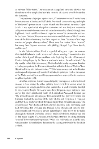 114 Chapter 4
as between fellow rulers. The occasion of Majapahit’s invasions of Pasai was
therefore used to emphasize how the justness of a cause would determine
the outcome.
The Javanese campaigns against Pasai, if they ever occurred,22
would have
been sometime in the second half of the fourteenth century during the height
of Majapahit’s power under Hayam Wuruk and his famous minister, Gajah
Mada. It was a period of Majapahit expansion and was likely the reason for
Adityawarman’s decision to move his court into the safety of the Minangkabau
highlands. Pasai could have been a target because of its commercial success.
In the Suma Oriental, Pires comments that the establishment of Melaka at the
turn of the fifteenth century had little impact on Pasai “because of the large
number of people who were there.” There were few traders “from the east,”
but many from Gujarat, southern India (Keling), Bengal, Pegu, Siam, Kedah,
and Beruas.23
In the Sejarah Melayu, Pasai is regarded with great respect as a center
that rivaled Melaka in trade, heroes, and Islamic learning.24
Nevertheless, the
author of the Sejarah Melayu could not resist depicting the ruler of Samudera/
Pasai as being duped by the Siamese and made to tend the ruler’s fowls.25
By
the middle or late fifteenth century Melaka had obviously surpassed Pasai as
a trading emporium, for Pires mentions that with the defeat of Melaka “Pase
[Pasai] will return to its former state.”26
This, however, was not to be. Pasai as
an independent power only survived Melaka, its principal rival as the center
of the Malayu world, by some thirteen years and was absorbed by its northern
neighbor Aceh in 1524.
Another northeast Sumatran coastal polity that appears in the historical
sources is Aru. Unlike the other polities, however, little is known about its
government or society, and it is often depicted as a land primarily devoted
to piracy. According to Pires, Aru was a large kingdom, more extensive than
any of the others mentioned north of it, including Pasai, and its ruler was
“the greatest king in all Sumatra.” Pires estimated that there were some one
hundred boats at the disposal of the ruler of Aru and even more if required,
and that these boats were built for speed rather than for carrying cargo. The
description of Aru’s fleets and their activities resemble tasks the Orang Laut
had performed for Sriwijaya and Melaka. Aru’s officials and subjects con-
ducted raids and presented a certain percentage of their booty to the ruler,
although he himself sponsored some of these expeditions. Melaka was one
of the major targets of Aru raids, which Pires attributes to a long-standing
“quarrel” between these two polities.27
What was really at issue, as in the past,
was control of the sea lanes to determine the leading entrepot in the Straits of
Melaka.
 