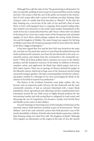 From Malayu to Aceh 115
Although Pires calls the ruler of Aru“the greatest king in all Sumatra,” he
does not describe anything of note except Aru’s powerful fleets and its raiding
activities. The reason is that the core of the polity was located in the interior.
One of Aru’s major allies and a source of warboats was Raja Tamiang (Raja
Tomjam), ruler of a polity that Pires describes as “Bata[k].” At the time the
Raja Tamiang was a son-in-law of the ruler of Aru and had a fleet of some
thirty to forty well-equipped lanca (a seagoing, three-masted trading ship)
that could be sent downriver to the straits when needed. Immediately to the
south of Aru was a vassal polity that Pires calls“Arcat,”whose ruler was related
to the king of Aru. Arcat was a major center of the Orang Laut and a principal
supplier of Aru’s fleets, which perhaps explains the strong rivalry between
Aru and the kingdom of Melaka. The main Orang Laut support for the king
of Melaka came from the Orang Laut groups south of Arcat and in the islands
of the Riau-Lingga archipelagoes.28
It has been argued that Aru and the later Deli were located on the same
site, and that on this particular stretch of coast Panai flourished between the
tenth and fourteenth centuries, Aru from the late thirteenth to the early sev-
enteenth century, and Asahan from the seventeenth to the nineteenth cen-
turies.29
What all of these polities had in common was access to the interior
products and the manpower resources of the Batak. In addition to benzoin,
camphor, rattan, and eaglewood, the Batak later added pepper and rice as
their major exports. There was an upsurge in Chinese demand for pepper in
the fifteenth century, which led to large areas of the Sumatran interior being
converted to pepper gardens. The time-consuming labor involved in cultivat-
ing pepper resulted in a shortage of rice, thus encouraging the Batak in the
interior of Aru/Deli to expand rice production.30
The history of the northeast Sumatran coast helps explain why Aru
became such an important polity between the late thirteenth and the early
seventeenth centuries. It had an extensive hinterland with a major Batak
population, whose agricultural and collecting activities complemented Aru’s
orientation toward the sea. With access to highly desired products for the
international market and with strong fleets to safeguard its trade routes and
discourage the rise of competitors, Aru became a worthy rival of both Pasai
and Melaka as the center of alam Malayu.
Aru and Tamiang are interesting cases of the interplay of ethnicities in the
sixteenth century. Both had been included as part of Desawarnana’s “bhumi
Malayu,” and in the early sixteenth century they both pursued a way of life
clearly identifiable as Malayu.Yet both rulers had a Batak connection, with the
Raja Tamiang ruling over what Pires calls “the kingdom of Batak.” Although
Pires supplies no information on the origins of the ruler of Aru, the Sejarah
 
