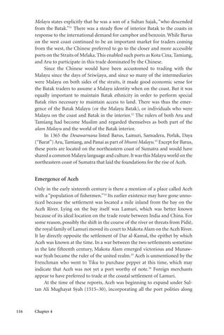 116 Chapter 4
Melayu states explicitly that he was a son of a Sultan Sajak, “who descended
from the Batak.”31
There was a steady flow of interior Batak to the coasts in
response to the international demand for camphor and benzoin. While Barus
on the west coast continued to be an important market for traders coming
from the west, the Chinese preferred to go to the closer and more accessible
ports on the Straits of Melaka. This enabled such ports as Kota Cina, Tamiang,
and Aru to participate in this trade dominated by the Chinese.
Since the Chinese would have been accustomed to trading with the
Malayu since the days of Sriwijaya, and since so many of the intermediaries
were Malayu on both sides of the straits, it made good economic sense for
the Batak traders to assume a Malayu identity when on the coast. But it was
equally important to maintain Batak ethnicity in order to perform special
Batak rites necessary to maintain access to land. There was thus the emer-
gence of the Batak Malayu (or the Malayu Batak), or individuals who were
Malayu on the coast and Batak in the interior.32
The rulers of both Aru and
Tamiang had become Muslim and regarded themselves as both part of the
alam Malayu and the world of the Batak interior.
In 1365 the Desawarnana listed Barus, Lamuri, Samudera, Perlak, Daya
(“Barat”) Aru, Tamiang, and Panai as part of bhumi Malayu.33
Except for Barus,
these ports are located on the northeastern coast of Sumatra and would have
shared a common Malayu language and culture.It was this Malayu world on the
northeastern coast of Sumatra that laid the foundations for the rise of Aceh.
Emergence of Aceh
Only in the early sixteenth century is there a mention of a place called Aceh
with a “population of fishermen.”34
Its earlier existence may have gone unno-
ticed because the settlement was located a mile inland from the bay on the
Aceh River. Lying on the bay itself was Lamuri, which was better known
because of its ideal location on the trade route between India and China. For
some reason, possibly the shift in the course of the river or threats from Pidië,
the royal family of Lamuri moved its court to Makota Alam on the Aceh River.
It lay directly opposite the settlement of Dar al-Kamal, the epithet by which
Aceh was known at the time. In a war between the two settlements sometime
in the late fifteenth century, Makota Alam emerged victorious and Munaw-
war Syah became the ruler of the united realm.35
Aceh is unmentioned by the
Frenchman who went to Tiku to purchase pepper at this time, which may
indicate that Aceh was not yet a port worthy of note.36
Foreign merchants
appear to have preferred to trade at the coastal settlement of Lamuri.
At the time of these reports, Aceh was beginning to expand under Sul-
tan Ali Mughayat Syah (1515–30), incorporating all the port polities along
 
