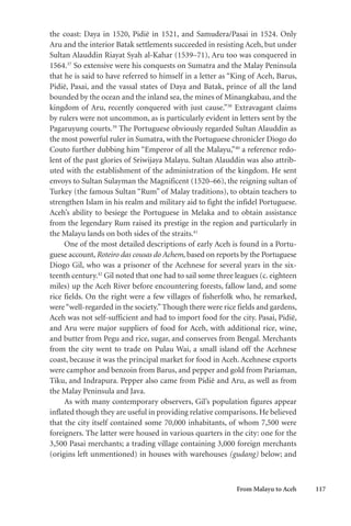 From Malayu to Aceh 117
the coast: Daya in 1520, Pidië in 1521, and Samudera/Pasai in 1524. Only
Aru and the interior Batak settlements succeeded in resisting Aceh, but under
Sultan Alauddin Riayat Syah al-Kahar (1539–71), Aru too was conquered in
1564.37
So extensive were his conquests on Sumatra and the Malay Peninsula
that he is said to have referred to himself in a letter as “King of Aceh, Barus,
Pidië, Pasai, and the vassal states of Daya and Batak, prince of all the land
bounded by the ocean and the inland sea, the mines of Minangkabau, and the
kingdom of Aru, recently conquered with just cause.”38
Extravagant claims
by rulers were not uncommon, as is particularly evident in letters sent by the
Pagaruyung courts.39
The Portuguese obviously regarded Sultan Alauddin as
the most powerful ruler in Sumatra, with the Portuguese chronicler Diogo do
Couto further dubbing him “Emperor of all the Malayu,”40
a reference redo-
lent of the past glories of Sriwijaya Malayu. Sultan Alauddin was also attrib-
uted with the establishment of the administration of the kingdom. He sent
envoys to Sultan Sulayman the Magnificent (1520–66), the reigning sultan of
Turkey (the famous Sultan “Rum” of Malay traditions), to obtain teachers to
strengthen Islam in his realm and military aid to fight the infidel Portuguese.
Aceh’s ability to besiege the Portuguese in Melaka and to obtain assistance
from the legendary Rum raised its prestige in the region and particularly in
the Malayu lands on both sides of the straits.41
One of the most detailed descriptions of early Aceh is found in a Portu-
guese account, Roteiro das cousas do Achem, based on reports by the Portuguese
Diogo Gil, who was a prisoner of the Acehnese for several years in the six-
teenth century.42
Gil noted that one had to sail some three leagues (c. eighteen
miles) up the Aceh River before encountering forests, fallow land, and some
rice fields. On the right were a few villages of fisherfolk who, he remarked,
were“well-regarded in the society.”Though there were rice fields and gardens,
Aceh was not self-sufficient and had to import food for the city. Pasai, Pidië,
and Aru were major suppliers of food for Aceh, with additional rice, wine,
and butter from Pegu and rice, sugar, and conserves from Bengal. Merchants
from the city went to trade on Pulau Wai, a small island off the Acehnese
coast, because it was the principal market for food in Aceh. Acehnese exports
were camphor and benzoin from Barus, and pepper and gold from Pariaman,
Tiku, and Indrapura. Pepper also came from Pidië and Aru, as well as from
the Malay Peninsula and Java.
As with many contemporary observers, Gil’s population figures appear
inflated though they are useful in providing relative comparisons. He believed
that the city itself contained some 70,000 inhabitants, of whom 7,500 were
foreigners. The latter were housed in various quarters in the city: one for the
3,500 Pasai merchants; a trading village containing 3,000 foreign merchants
(origins left unmentioned) in houses with warehouses (gudang) below; and
 