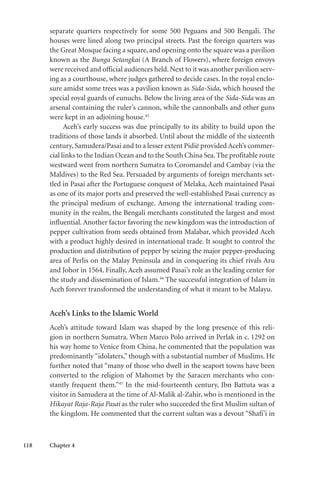 118 Chapter 4
separate quarters respectively for some 500 Peguans and 500 Bengali. The
houses were lined along two principal streets. Past the foreign quarters was
the Great Mosque facing a square, and opening onto the square was a pavilion
known as the Bunga Setangkai (A Branch of Flowers), where foreign envoys
were received and official audiences held. Next to it was another pavilion serv-
ing as a courthouse, where judges gathered to decide cases. In the royal enclo-
sure amidst some trees was a pavilion known as Sida-Sida, which housed the
special royal guards of eunuchs. Below the living area of the Sida-Sida was an
arsenal containing the ruler’s cannon, while the cannonballs and other guns
were kept in an adjoining house.43
Aceh’s early success was due principally to its ability to build upon the
traditions of those lands it absorbed. Until about the middle of the sixteenth
century, Samudera/Pasai and to a lesser extent Pidië provided Aceh’s commer-
cial links to the Indian Ocean and to the South China Sea. The profitable route
westward went from northern Sumatra to Coromandel and Cambay (via the
Maldives) to the Red Sea. Persuaded by arguments of foreign merchants set-
tled in Pasai after the Portuguese conquest of Melaka, Aceh maintained Pasai
as one of its major ports and preserved the well-established Pasai currency as
the principal medium of exchange. Among the international trading com-
munity in the realm, the Bengali merchants constituted the largest and most
influential. Another factor favoring the new kingdom was the introduction of
pepper cultivation from seeds obtained from Malabar, which provided Aceh
with a product highly desired in international trade. It sought to control the
production and distribution of pepper by seizing the major pepper-producing
area of Perlis on the Malay Peninsula and in conquering its chief rivals Aru
and Johor in 1564. Finally, Aceh assumed Pasai’s role as the leading center for
the study and dissemination of Islam.44
The successful integration of Islam in
Aceh forever transformed the understanding of what it meant to be Malayu.
Aceh’s Links to the Islamic World
Aceh’s attitude toward Islam was shaped by the long presence of this reli-
gion in northern Sumatra. When Marco Polo arrived in Perlak in c. 1292 on
his way home to Venice from China, he commented that the population was
predominantly “idolaters,” though with a substantial number of Muslims. He
further noted that “many of those who dwell in the seaport towns have been
converted to the religion of Mahomet by the Saracen merchants who con-
stantly frequent them.”45
In the mid-fourteenth century, Ibn Battuta was a
visitor in Samudera at the time of Al-Malik al-Zahir, who is mentioned in the
Hikayat Raja-Raja Pasai as the ruler who succeeded the first Muslim sultan of
the kingdom. He commented that the current sultan was a devout “Shafi’i in
 