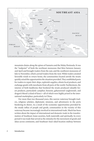 2 Introduction
mountain chains along the spines of Sumatra and the Malay Peninsula. It was
the “endpoint” of both the northeast monsoons that blew between January
and April and brought traders from the east, and the southwest monsoons of
July to November, which carried traders from the west. While traders awaited
favorable winds to return home, the communities located astride the straits
quickly seized the opportunities the situation provided.They established ports
for traders to repair their ships, replenish supplies, obtain local products, and
exchange goods with merchants from all parts of the world. Furthermore, the
interior of both landforms that bordered the straits produced valuable for-
est products, particularly camphor, benzoin, gaharuwood (eaglewood), and
dragon’s blood (a kind of kino)—all of which were highly prized in the inter-
national marketplace, particularly in China.
For more than two thousand years, this narrow waterway brought trad-
ers, religious scholars, diplomatic missions, and adventurers to the ports
bordering its shores. As a result of the economic opportunities provided by
the steady influx of people and goods, communities in the vicinity of this
waterway became increasingly involved in international trade. Much has been
written about the impact of international and domestic trade in the transfor-
mation of Southeast Asian societies, both materially and spiritually. In every
period it was trade that served as the stimulus for the movement of goods and
ideas across continents, and Southeast Asia’s ideal location midway between
Banda Is.
 