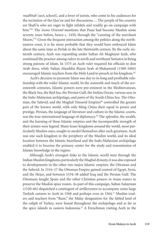 From Malayu to Aceh 119
madhhab [sect, school], and a lover of jurists, who come to his audiences for
the recitation of the Qur’an and for discussions....The people of his country
are Shafi’is who are eager to fight infidels and readily go on campaign with
him.”46
The Suma Oriental mentions that Pasai had become Muslim some
seventy years before, hence c. 1450, through the “cunning of the merchant
Moors.”47
Given the frequent interaction among the polities along the north-
eastern coast, it is far more probable that they would have embraced Islam
about the same time as Perlak in the late thirteenth century. By the early six-
teenth century, Aceh was expanding under Sultan Ali Mughayat Syah, who
continued the practice among rulers in north and northeast Sumatra in being
strong patrons of Islam. In 1575 an Aceh ruler required his officials to don
Arab dress, while Sultan Alauddin Riayat Syah al-Mukammil (1589–1604)
encouraged Islamic teachers from the Holy Land to preach in his kingdom.48
Aceh’s decision to promote Islam was due to its long and profitable rela-
tionship with the wider Islamic world. In the sixteenth and much of the sev-
enteenth centuries, Islamic powers were pre-eminent in the Mediterranean,
the Black Sea, the Red Sea, the Persian Gulf, the Indian Ocean, various seas in
the Indo-Malaysian archipelago, and parts of the South China Sea. The Otto-
man, the Safavid, and the Mughal-Timurid Empires49
controlled the greater
part of the known world, with only Ming China their equal in power and
prestige. Persian, the language of literature and culture in the Islamic courts,
was the true international language of diplomacy.50
The splendor, the wealth,
and the learning of these Islamic empires and the incomparable strength of
their armies were legend. Many lesser kingdoms around the world, most par-
ticularly Muslim ones, sought to model themselves after such greatness. Aceh
was one such kingdom in the periphery of the Muslim world, and its ideal
location between the Islamic heartland and the Indo-Malaysian archipelago
enabled it to become the primary center for the study and transmission of
Islamic knowledge in the region.
Although Aceh’s strongest links to the Islamic world were through the
Indian Muslim kingdoms,particularly the Mughal dynasty,it was also exposed
to developments in the other two major Islamic empires: the Ottoman and
the Safavid. In 1516–17 the Ottoman Empire gained control of Egypt, Syria,
and the Hejaz, and between 1534–38 added Iraq and the Persian Gulf. The
Ottomans fought Spain and the other Christian powers in Asian waters to
preserve the Muslim spice routes. As part of this campaign, Sultan Sulayman
(1520–66) dispatched a contingent of artillerymen to accompany some large
Turkish cannon to Aceh in 1568 and perhaps even in 1564.51
Muslim trad-
ers and teachers from “Rum,” the Malay designation for the fabled land of
the caliph of Turkey, were found throughout the archipelago and as far as
the spice islands in eastern Indonesia.52
A Frenchman visiting Aceh in the
 