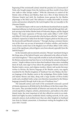 120 Chapter 4
beginning of the seventeenth century noted the presence of a community of
Turks who bought pepper from the Acehnese and then resold it from their
own stalls to other foreign traders.53
With the Ottomans in control of the
Islamic cities of Mecca and Medina, there was a flow of ideas between the
Ottoman Empire and Aceh, the Southeast Asian gateway for the Muslim
pilgrimage to the Holy Land. This influence is readily discernible in certain
names and practices adopted by the Aceh kingdom that are traceable to the
Ottoman Empire.
The Safavid Empire with its core in the Persian heartland had an equally
important influence on Aceh, but much of it came indirectly through their sub-
jects serving in the Indian Muslim lands of Golconda, Bijapur, and the Mughal
Empire. The major expansion of Persian trade under Abbas I (1587–1628)
and Abbas II (1642–66) occurred after what has been called the“second wave”
of Islamic expansion in India from the Indo-Gangetic plains to the Deccan in
the fourteenth and fifteenth centuries.54
Through sharing a common Islamic
way of life, there was an ease of movement of traders, scholars, and travelers
in the Islamic world. Even in the Mughal court of Sultan Akbar (1556–1605),
most of the significant cultural figures were from abroad, especially from the
Safavid Empire.55
In the sixteenth and seventeenth centuries,“Persian” merchants living in
the fringe areas of the Safavid Empire were influential in the affairs of South-
east Asian kingdoms.56
This is especially notable in Aceh and Ayutthaya, where
the Persian connection may have been at work during the annual exchange of
envoys.57
Ample evidence exists to show that Southeast Asian rulers, including
those of Aceh, were eager to hear about the prestigious Muslim courts from
Muslim traders, envoys, and religious teachers. Islamic and secular literature
written in Persian, the literary language of the Muslim courts, was eagerly
translated by the Muslim kingdoms of Southeast Asia into Malayu, the liter-
ary language of the Muslim courts in the archipelago. Perso-Arabic-Turkic
and Islamic themes and ideas, along with a large number of Perso-Arabic
words and a modified Arabic script, were therefore transmitted in the Malayu
language primarily through Aceh to the rest of Southeast Asia.58
The sixteenth century and much of the seventeenth witnessed a period
of Islamic expansion in all fields led by the brilliance of the three major Mus-
lim courts. They provided models of behavior and statecraft, the occasional
armed expedition, religious scholars, administrators, and traders to the other
Islamic lands. But most important of all, they offered an entrée to an estab-
lished and highly lucrative worldwide Islamic trading network. In the early
sixteenth century, Aceh profited more than any other kingdom in Southeast
Asia from its Islamic connection. A Frenchman visiting the kingdom in the
years 1601–3 noted:
 