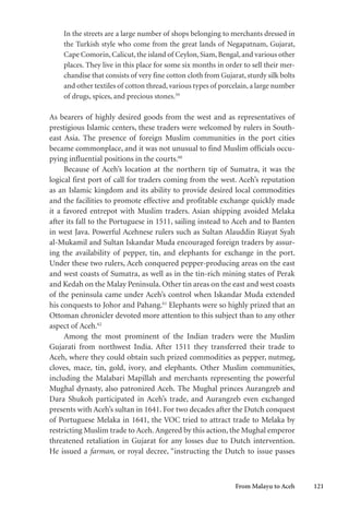 From Malayu to Aceh 121
In the streets are a large number of shops belonging to merchants dressed in
the Turkish style who come from the great lands of Negapatnam, Gujarat,
Cape Comorin, Calicut, the island of Ceylon, Siam, Bengal, and various other
places. They live in this place for some six months in order to sell their mer-
chandise that consists of very fine cotton cloth from Gujarat, sturdy silk bolts
and other textiles of cotton thread, various types of porcelain, a large number
of drugs, spices, and precious stones.59
As bearers of highly desired goods from the west and as representatives of
prestigious Islamic centers, these traders were welcomed by rulers in South-
east Asia. The presence of foreign Muslim communities in the port cities
became commonplace, and it was not unusual to find Muslim officials occu-
pying influential positions in the courts.60
Because of Aceh’s location at the northern tip of Sumatra, it was the
logical first port of call for traders coming from the west. Aceh’s reputation
as an Islamic kingdom and its ability to provide desired local commodities
and the facilities to promote effective and profitable exchange quickly made
it a favored entrepot with Muslim traders. Asian shipping avoided Melaka
after its fall to the Portuguese in 1511, sailing instead to Aceh and to Banten
in west Java. Powerful Acehnese rulers such as Sultan Alauddin Riayat Syah
al-Mukamil and Sultan Iskandar Muda encouraged foreign traders by assur-
ing the availability of pepper, tin, and elephants for exchange in the port.
Under these two rulers, Aceh conquered pepper-producing areas on the east
and west coasts of Sumatra, as well as in the tin-rich mining states of Perak
and Kedah on the Malay Peninsula. Other tin areas on the east and west coasts
of the peninsula came under Aceh’s control when Iskandar Muda extended
his conquests to Johor and Pahang.61
Elephants were so highly prized that an
Ottoman chronicler devoted more attention to this subject than to any other
aspect of Aceh.62
Among the most prominent of the Indian traders were the Muslim
Gujarati from northwest India. After 1511 they transferred their trade to
Aceh, where they could obtain such prized commodities as pepper, nutmeg,
cloves, mace, tin, gold, ivory, and elephants. Other Muslim communities,
including the Malabari Mapillah and merchants representing the powerful
Mughal dynasty, also patronized Aceh. The Mughal princes Aurangzeb and
Dara Shukoh participated in Aceh’s trade, and Aurangzeb even exchanged
presents with Aceh’s sultan in 1641. For two decades after the Dutch conquest
of Portuguese Melaka in 1641, the VOC tried to attract trade to Melaka by
restricting Muslim trade to Aceh.Angered by this action, the Mughal emperor
threatened retaliation in Gujarat for any losses due to Dutch intervention.
He issued a farman, or royal decree, “instructing the Dutch to issue passes
 