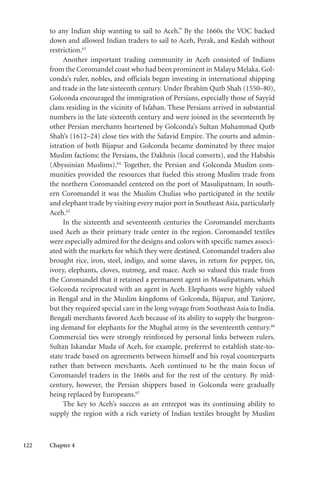 122 Chapter 4
to any Indian ship wanting to sail to Aceh.” By the 1660s the VOC backed
down and allowed Indian traders to sail to Aceh, Perak, and Kedah without
restriction.63
Another important trading community in Aceh consisted of Indians
from the Coromandel coast who had been prominent in Malayu Melaka. Gol-
conda’s ruler, nobles, and officials began investing in international shipping
and trade in the late sixteenth century. Under Ibrahîm Qutb Shah (1550–80),
Golconda encouraged the immigration of Persians, especially those of Sayyid
clans residing in the vicinity of Isfahan. These Persians arrived in substantial
numbers in the late sixteenth century and were joined in the seventeenth by
other Persian merchants heartened by Golconda’s Sultan Muhammad Qutb
Shah’s (1612–24) close ties with the Safavid Empire. The courts and admin-
istration of both Bijapur and Golconda became dominated by three major
Muslim factions: the Persians, the Dakhnis (local converts), and the Habshis
(Abyssinian Muslims).64
Together, the Persian and Golconda Muslim com-
munities provided the resources that fueled this strong Muslim trade from
the northern Coromandel centered on the port of Masulipatnam. In south-
ern Coromandel it was the Muslim Chulias who participated in the textile
and elephant trade by visiting every major port in Southeast Asia, particularly
Aceh.65
In the sixteenth and seventeenth centuries the Coromandel merchants
used Aceh as their primary trade center in the region. Coromandel textiles
were especially admired for the designs and colors with specific names associ-
ated with the markets for which they were destined. Coromandel traders also
brought rice, iron, steel, indigo, and some slaves, in return for pepper, tin,
ivory, elephants, cloves, nutmeg, and mace. Aceh so valued this trade from
the Coromandel that it retained a permanent agent in Masulipatnam, which
Golconda reciprocated with an agent in Aceh. Elephants were highly valued
in Bengal and in the Muslim kingdoms of Golconda, Bijapur, and Tanjore,
but they required special care in the long voyage from Southeast Asia to India.
Bengali merchants favored Aceh because of its ability to supply the burgeon-
ing demand for elephants for the Mughal army in the seventeenth century.66
Commercial ties were strongly reinforced by personal links between rulers.
Sultan Iskandar Muda of Aceh, for example, preferred to establish state-to-
state trade based on agreements between himself and his royal counterparts
rather than between merchants. Aceh continued to be the main focus of
Coromandel traders in the 1660s and for the rest of the century. By mid-
century, however, the Persian shippers based in Golconda were gradually
being replaced by Europeans.67
The key to Aceh’s success as an entrepot was its continuing ability to
supply the region with a rich variety of Indian textiles brought by Muslim
 