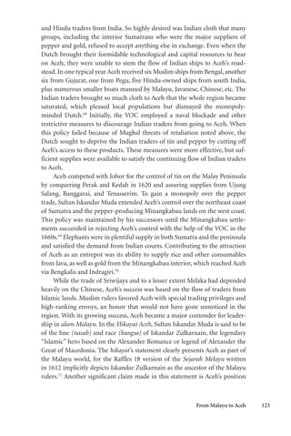 From Malayu to Aceh 123
and Hindu traders from India. So highly desired was Indian cloth that many
groups, including the interior Sumatrans who were the major suppliers of
pepper and gold, refused to accept anything else in exchange. Even when the
Dutch brought their formidable technological and capital resources to bear
on Aceh, they were unable to stem the flow of Indian ships to Aceh’s road-
stead. In one typical year Aceh received six Muslim ships from Bengal, another
six from Gujarat, one from Pegu, five Hindu-owned ships from south India,
plus numerous smaller boats manned by Malayu, Javanese, Chinese, etc. The
Indian traders brought so much cloth to Aceh that the whole region became
saturated, which pleased local populations but dismayed the monopoly-
minded Dutch.68
Initially, the VOC employed a naval blockade and other
restrictive measures to discourage Indian traders from going to Aceh. When
this policy failed because of Mughal threats of retaliation noted above, the
Dutch sought to deprive the Indian traders of tin and pepper by cutting off
Aceh’s access to these products. These measures were more effective, but suf-
ficient supplies were available to satisfy the continuing flow of Indian traders
to Aceh.
Aceh competed with Johor for the control of tin on the Malay Peninsula
by conquering Perak and Kedah in 1620 and assuring supplies from Ujung
Salang, Banggarai, and Tenasserim. To gain a monopoly over the pepper
trade, Sultan Iskandar Muda extended Aceh’s control over the northeast coast
of Sumatra and the pepper-producing Minangkabau lands on the west coast.
This policy was maintained by his successors until the Minangkabau settle-
ments succeeded in rejecting Aceh’s control with the help of the VOC in the
1660s.69
Elephants were in plentiful supply in both Sumatra and the peninsula
and satisfied the demand from Indian courts. Contributing to the attraction
of Aceh as an entrepot was its ability to supply rice and other consumables
from Java, as well as gold from the Minangkabau interior, which reached Aceh
via Bengkalis and Indragiri.70
While the trade of Sriwijaya and to a lesser extent Melaka had depended
heavily on the Chinese, Aceh’s success was based on the flow of traders from
Islamic lands. Muslim rulers favored Aceh with special trading privileges and
high-ranking envoys, an honor that would not have gone unnoticed in the
region. With its growing success, Aceh became a major contender for leader-
ship in alam Malayu. In the Hikayat Aceh, Sultan Iskandar Muda is said to be
of the line (nasab) and race (bangsa) of Iskandar Zulkarnain, the legendary
“Islamic” hero based on the Alexander Romance or legend of Alexander the
Great of Macedonia. The hikayat’s statement clearly presents Aceh as part of
the Malayu world, for the Raffles 18 version of the Sejarah Melayu written
in 1612 implicitly depicts Iskandar Zulkarnain as the ancestor of the Malayu
rulers.71
Another significant claim made in this statement is Aceh’s position
 