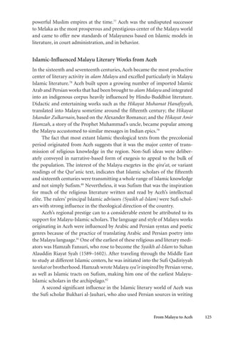 From Malayu to Aceh 125
powerful Muslim empires at the time.77
Aceh was the undisputed successor
to Melaka as the most prosperous and prestigious center of the Malayu world
and came to offer new standards of Malayuness based on Islamic models in
literature, in court administration, and in behavior.
Islamic-Influenced Malayu Literary Works from Aceh
In the sixteenth and seventeenth centuries, Aceh became the most productive
center of literary activity in alam Malayu and excelled particularly in Malayu
Islamic literature.78
Aceh built upon a growing number of imported Islamic
Arab and Persian works that had been brought to alam Malayu and integrated
into an indigenous corpus heavily influenced by Hindu-Buddhist literature.
Didactic and entertaining works such as the Hikayat Muhamat Hanafiyyah,
translated into Malayu sometime around the fifteenth century; the Hikayat
Iskandar Zulkarnain, based on the Alexander Romance; and the Hikayat Amir
Hamzah, a story of the Prophet Muhammad’s uncle, became popular among
the Malayu accustomed to similar messages in Indian epics.79
The fact that most extant Islamic theological texts from the precolonial
period originated from Aceh suggests that it was the major center of trans-
mission of religious knowledge in the region. Non-Sufi ideas were deliber-
ately conveyed in narrative-based form of exegesis to appeal to the bulk of
the population. The interest of the Malayu exegetes in the qira’at, or variant
readings of the Qur’anic text, indicates that Islamic scholars of the fifteenth
and sixteenth centuries were transmitting a whole range of Islamic knowledge
and not simply Sufism.80
Nevertheless, it was Sufism that was the inspiration
for much of the religious literature written and read by Aceh’s intellectual
elite. The rulers’ principal Islamic advisors (Syaikh al-Islam) were Sufi schol-
ars with strong influence in the theological direction of the country.
Aceh’s regional prestige can to a considerable extent be attributed to its
support for Malayu-Islamic scholars. The language and style of Malayu works
originating in Aceh were influenced by Arabic and Persian syntax and poetic
genres because of the practice of translating Arabic and Persian poetry into
the Malayu language.81
One of the earliest of these religious and literary medi-
ators was Hamzah Fansuri, who rose to become the Syaikh al-Islam to Sultan
Alauddin Riayat Syah (1589–1602). After traveling through the Middle East
to study at different Islamic centers, he was initiated into the Sufi Qadiriyyah
tarekat or brotherhood.Hamzah wrote Malayu sya’ir inspired by Persian verse,
as well as Islamic tracts on Sufism, making him one of the earliest Malayu-
Islamic scholars in the archipelago.82
A second significant influence in the Islamic literary world of Aceh was
the Sufi scholar Bukhari al-Jauhari, who also used Persian sources in writing
 