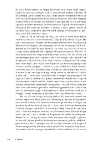 126 Chapter 4
his Taj al-Salatin (Mirror of Kings). If he were, as his name could suggest,
a Johorese who was writing in Aceh, it would be yet another indication of
the common culture shared by Malayu courts that encouraged movement of
scholars and even prominent officials between kingdoms. Instead of engaging
in philosophical discussions or definitions of concepts, the Taj al-Salatin uses
a popular narrative technique to provide models of good Muslim behavior,
particularly for rulers and ministers. It enabled Aceh to create a model of
Muslim Malayu kingship in the seventeenth century, which reached its pin-
nacle under Sultan Iskandar Muda.
Syams al-Din al-Samatrani of Pasai, the Syaikh al-Islam under Sultan
Iskandar Muda, was a third important Malayu-Islamic scholar in Aceh. He
and Hamzah Fansuri fostered the Wujudiyyah interpretation of Sufism and
dominated the religious and intellectual life in the archipelago until con-
demned by al-Raniri.83
In 1601 Syams al-Din wrote the Mir’at al-Mu’min in
Malayu, which he termed “the language of Pasai [bahasa Pasai],” because “so
many of my honorable religious brothers do not know Arabic and Persian but
only the language of Pasai.”84
Syams al-Din is also thought to be the author of
the Hikayat Aceh, which may have been written as a response to a challenge
from Johor, Aceh’s chief rival in alam Malayu in this period. According to the
Bustan al-Salatin (chapter 12, section 12), Raja Abdullah of Johor commis-
sioned the Bendahara Tun Sri Lanang to undertake the writing of the Sulalat
al-Salatin (The Genealogy of Kings, better known as the Sejarah Melayu)
in May 1612. The decision to undertake the writing of the genealogy of the
kings of Melaka at that time was part of the renewed effort by the Malayu of
Johor to return to Melaka and reclaim the city of their ancestors. Unsuccessful
attempts to retake the city from the Portuguese in 1606 and 1608 did not deter
them from their ultimate goal. It has even been suggested that the scribe of the
new text deliberately sought to omit references to the Perak line, which had a
stronger claim to being directly descended from the Melaka royal family.85
The rest of alam Malayu, including Aceh, would have been aware of the
renewed vigor with which Johor was attempting to reclaim the leadership
once held by Melaka. This would have been the provocation leading to the
Acehnese attack on Johor in June 1613, a year after it became known that
a legitimizing text, the Sulalat al-Salatin, had been compiled in the Johor
court.86
After the Acehnese invasion, the Johor ruler Sultan Alauddin Riayat
Syah (1597–1613) and a number of the princes and nobles, including Ben-
dahara Tun Sri Lanang, the author of the Johor text, were brought as prison-
ers to Aceh.87
Sultan Alauddin died soon after his arrival, and Raja Abdullah,
given Iskandar Muda’s younger sister in marriage, was sent back to govern
Johor accompanied by two thousand Acehnese.88
On his return Raja Abdul-
lah ordered Tun Sri Lanang to resume the Sulalat al-Salatin. In 1615 Aceh
 