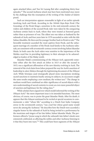 From Malayu to Aceh 127
again attacked Johor, and Tun Sri Lanang fled after completing thirty-four
episodes.89
The second Acehnese attack may have been motivated once more
by the challenge that the resumption of the writing of the Sulalat al-Salatin
posed.
Such an interpretation appears reasonable in light of an earlier episode
involving Aceh and Perak. According to the Silsilah Raja-Raja Perak (The
Genealogy of the Perak Kings), sometime in the mid-sixteenth century the
widow and children of the second Perak ruler were taken by the conquering
Acehnese armies back to Aceh, where they were treated as honored guests
rather than as prisoners of war. The eldest son was taken as husband by the
sultanah of Aceh, and four years later in 1579 succeeded as ruler with the title
Sultan Alauddin. He then sent his younger brother back to Perak to rule.90
The
favorable treatment accorded the royal captives from Perak, and the subse-
quent marriage of a member of the Perak royal family to the Acehnese sulta-
nah, are consistent with seventeenth-century events involving Sultan Iskandar
Muda. In both cases the Aceh rulers were sensitive to the importance of the
Melaka royal line in providing legitimacy to their attempts to be acknowl-
edged as leaders of the Malay world.
Iskandar Muda’s commissioning of the Hikayat Aceh, apparently some-
time either after the first attack on Johor in 1613 or after the second in
1615, was a significant affirmation of the new identity evolving in Aceh. The
removal of the rival claim from Johor prepared the way for Aceh’s assertion of
leadership in alam Malayu through the legitimizing document of the Hikayat
Aceh. While Sriwijaya used strategically placed stone inscriptions invoking
sacred sanctions to maintain loyalty among its subjects, its successors sought
the same results employing a new medium, the written text.91
The change in
medium would have combined an older significance of sacred objects with a
new understanding of sacred contents to create an even more powerful object
of sanction and legitimacy for the ruling class.92
While scholars have argued over which model informed the writing of the
Hikayat Aceh,93
the more important issue is its intended functions. The most
obvious, of course, was to praise the great Iskandar Muda. After his death, it
appears that this hikayat continued to be recited at special occasions to com-
memorate a ruler “whose life,” according to a Dutch East India Company
envoy in the seventeenth century, “was cruel but whose good name would
never die among the Acehnese.” He describes how the Dutch were accorded a
singular honor by the sultanah of Aceh by being invited to a performance by
the musicians and singers of her late father, Sultan Iskandar Muda. The per-
formers offered a “praise song in which the sultanah’s late father’s deeds were
extensively celebrated, so affecting the nobles and other Acehnese listening to
it that they burst into tears.”94
This could have been segments of the Hikayat
 