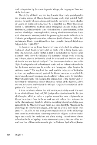 128 Chapter 4
Aceh being recited by the court singers in Malayu, the language of Pasai and
of the Aceh court.
Nur al-Din al-Raniri was the fourth major figure who contributed to
the growing corpus of Malayu-Islamic literary works that justified Aceh’s
claim as the center of alam Malayu. Although he was born in Ranir, a harbor
in Gujarat in northwest India, today he is regarded as a Malay-Indonesian
ulama. He came from a Hadrami family of religious scholars, studied in the
Hadramaut, and followed the same scholarly route as other itinerant Muslim
teachers who helped to strengthen links among Muslim communities. It was
such scholars who were responsible for generating interest in Sufism in Aceh.
Al-Raniri gained prominence when he became Syaikh al-Islam in 1637 to Sul-
tan Iskandar Thani (1636–41) and for a short period to Sultanah Taj al-Alam
Safiyat al-Din (1641–75).95
Al-Raniri wrote no fewer than twenty-nine works both in Malayu and
Arabic, of which fourteen were kitab, or books with a strong Islamic con-
tent. The Bustan al-Salatin, written in 1638 at the behest of his patron, Sultan
Iskandar Thani, shows the influence of a number of Malayu works including
the Hikayat Iskandar Zulkarnain, which he translated into Malayu, the Taj
al-Salatin, and the Sejarah Melayu.96
The Bustan was similar to the earlier
Taj in drawing on Islamic collections of stories written in Persian from India,
but the Bustan was intended for scholars and theologians rather than for the
ordinary reader.97
The length of this work and the coherence of individual
sections may explain why only parts of the Bustan have ever been edited. Its
importance, however, is unquestioned, and it served as a source for many later
Malayu literary texts. For example, the introduction to the Bustan was bor-
rowed for the nineteenth-century Shellabear version of the Sejarah Melayu,
and the Bustan was the basis for the Hikayat Hang Tuah’s description of the
garden of a Turkish ruler.98
It is as an Islamic scholar that al-Raniri is particularly noted. His stud-
ies on sharia (Islamic law) and fikh (jurisprudence) culminated in the Sirat
al-Mustaqim, which served as a popular manual for basic religious duties.
One of the extracts from the latter work was said to have been instrumental
in the Islamization of Kedah. In addition to making Islamic knowledge more
accessible to the Malayu world, al-Raniri also introduced the Muslims in the
archipelago to comparative religion. Although he spent a mere seven years
(1637–44) in Aceh, he had a far greater impact on Islam in the archipelago
than any of his predecessors. His strong network of religious teachers extend-
ing to the Middle East made him one of the leading transmitters of Islamic
reformism in the archipelago in the seventeenth century. Because of his net-
work and that of his most famous disciple, the Makassar Syaikh Yusuf, known
 