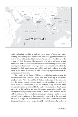 Introduction 3
major civilizations provided its leaders with the luxury of surveying, experi-
menting, and selecting those elements that were most appropriate to advance
their societies. Little noticed by historians has been the role of trade in the
process of ethnic formation. The continuing presence of foreign merchants
and visitors contributed to an intense awareness of self among local individu-
als and groups. To maximize advantage, small socioeconomic units ethnically
identified by their location and involved in small-scale exchange gradually
began to join others of like mind to form numerically larger and more exten-
sive community networks.
The vicinity of the Straits of Melaka is an ideal site to investigate the
relationship between trade and ethnic formation, especially in precolonial
Southeast Asia. Before the middle of the first millennium of the Common
Era, the favored passage through Southeast Asia combined sea and land
routes across the Isthmus of Kra and the northern Malay Peninsula. While
these northern routes continued to be used in later centuries, they became
secondary to the preferred sea route through the straits. Communities bor-
dering or in close proximity to the Straits of Melaka were therefore blessed
with a continuing flow of seaborne commerce, bringing benefits to those
most effective in adjusting to the opportunities presented. In the process of
adapting to change, certain communities in the straits area saw the value of
detaching themselves from a larger ethnic identity to form smaller and more
 