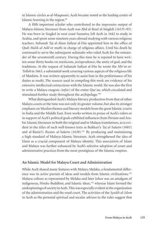 From Malayu to Aceh 129
in Islamic circles as al-Maqassari, Aceh became noted as the leading center of
Islamic learning in the region.99
A fifth important scholar who contributed to the impressive output of
Malayu-Islamic literature from Aceh was Abd al-Rauf al-Singkili (1615?–93).
He was born in Singkel in west coast Sumatra, left Aceh in 1642 to study in
Arabia, and spent some nineteen years abroad studying with various religious
teachers. Sultanah Taj al-Alam Safiyat al-Din appointed him to the office of
Qadi Malik al-Adil or mufti in charge of religious affairs. Until his death he
continued to serve the subsequent sultanahs who ruled Aceh for the remain-
der of the seventeenth century. During this time he is reputed to have writ-
ten some thirty books on mysticism, jurisprudence, the unity of god, and the
traditions. At the request of Sultanah Safiyat al-Din he wrote the Mir’at at-
Tullab in 1663, a substantial work covering various aspects of the religious life
of Muslims. It was written apparently to assist him in the performance of his
duties as mufti. The sources used in compiling this work are evidence of his
extensive intellectual connections with the Islamic world. He was also the first
to write a Malayu exegesis (tafsir) of the entire Qur’an, which circulated and
stimulated further study throughout the archipelago.100
What distinguished Aceh’s Malayu literary production from that of other
Malayu courts at the time was not only its greater volume, but also its stronger
emphasis on Muslim themes and literary models from the great Islamic courts
in India and the Middle East. Even works written in praise of Aceh’s rulers or
in support of Aceh’s political goals exhibited influences from Persian and Ara-
bic Islamic literature in both the original and in Malayu translations, as is evi-
dent in the titles of such well-known texts as Bukhari’s Taj al-Salatin (1603)
and al-Raniri’s Bustan al-Salatin (1638).101
By producing and maintaining
a high standard of Malayu-Islamic literature, Aceh strengthened the idea of
Islam as a crucial component of Malayu identity. This association of Islam
and Malayu was further enhanced by Aceh’s selective adoption of court and
administrative practices from the most prestigious of the Islamic empires.
An Islamic Model for Malayu Court and Administration
While Aceh shared many features with Malayu Melaka, a fundamental differ-
ence was its active pursuit of ideas and models from Islamic civilizations.102
Malayu culture as represented by Melaka and later Johor was an amalgam of
indigenous, Hindu-Buddhist, and Islamic ideas,103
whereas Islam formed the
underpinningsof societyinAceh.Thiswasespeciallyevidentintheorganization
of the administration and the royal court. The activities of the Syaikh al-Islam
in Aceh as the personal spiritual and secular advisor to the ruler suggest that
 