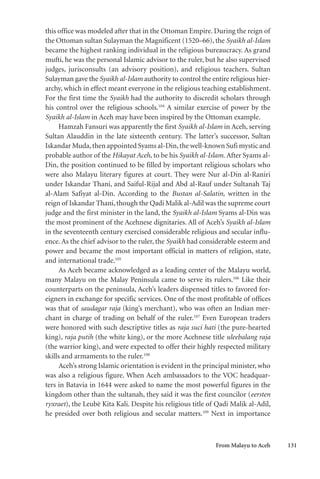 From Malayu to Aceh 131
this office was modeled after that in the Ottoman Empire. During the reign of
the Ottoman sultan Sulayman the Magnificent (1520–66), the Syaikh al-Islam
became the highest ranking individual in the religious bureaucracy. As grand
mufti, he was the personal Islamic advisor to the ruler, but he also supervised
judges, jurisconsults (an advisory position), and religious teachers. Sultan
Sulayman gave the Syaikh al-Islam authority to control the entire religious hier-
archy, which in effect meant everyone in the religious teaching establishment.
For the first time the Syaikh had the authority to discredit scholars through
his control over the religious schools.104
A similar exercise of power by the
Syaikh al-Islam in Aceh may have been inspired by the Ottoman example.
Hamzah Fansuri was apparently the first Syaikh al-Islam in Aceh, serving
Sultan Alauddin in the late sixteenth century. The latter’s successor, Sultan
Iskandar Muda,then appointed Syams al-Din,the well-known Sufi mystic and
probable author of the Hikayat Aceh, to be his Syaikh al-Islam. After Syams al-
Din, the position continued to be filled by important religious scholars who
were also Malayu literary figures at court. They were Nur al-Din al-Raniri
under Iskandar Thani, and Saiful-Rijal and Abd al-Rauf under Sultanah Taj
al-Alam Safiyat al-Din. According to the Bustan al-Salatin, written in the
reign of Iskandar Thani,though the Qadi Malik al-Adil was the supreme court
judge and the first minister in the land, the Syaikh al-Islam Syams al-Din was
the most prominent of the Acehnese dignitaries. All of Aceh’s Syaikh al-Islam
in the seventeenth century exercised considerable religious and secular influ-
ence. As the chief advisor to the ruler, the Syaikh had considerable esteem and
power and became the most important official in matters of religion, state,
and international trade.105
As Aceh became acknowledged as a leading center of the Malayu world,
many Malayu on the Malay Peninsula came to serve its rulers.106
Like their
counterparts on the peninsula, Aceh’s leaders dispensed titles to favored for-
eigners in exchange for specific services. One of the most profitable of offices
was that of saudagar raja (king’s merchant), who was often an Indian mer-
chant in charge of trading on behalf of the ruler.107
Even European traders
were honored with such descriptive titles as raja suci hati (the pure-hearted
king), raja putih (the white king), or the more Acehnese title uleebalang raja
(the warrior king), and were expected to offer their highly respected military
skills and armaments to the ruler.108
Aceh’s strong Islamic orientation is evident in the principal minister, who
was also a religious figure. When Aceh ambassadors to the VOC headquar-
ters in Batavia in 1644 were asked to name the most powerful figures in the
kingdom other than the sultanah, they said it was the first councilor (eersten
ryxraet), the Leubè Kita Kali. Despite his religious title of Qadi Malik al-Adil,
he presided over both religious and secular matters.109
Next in importance
 